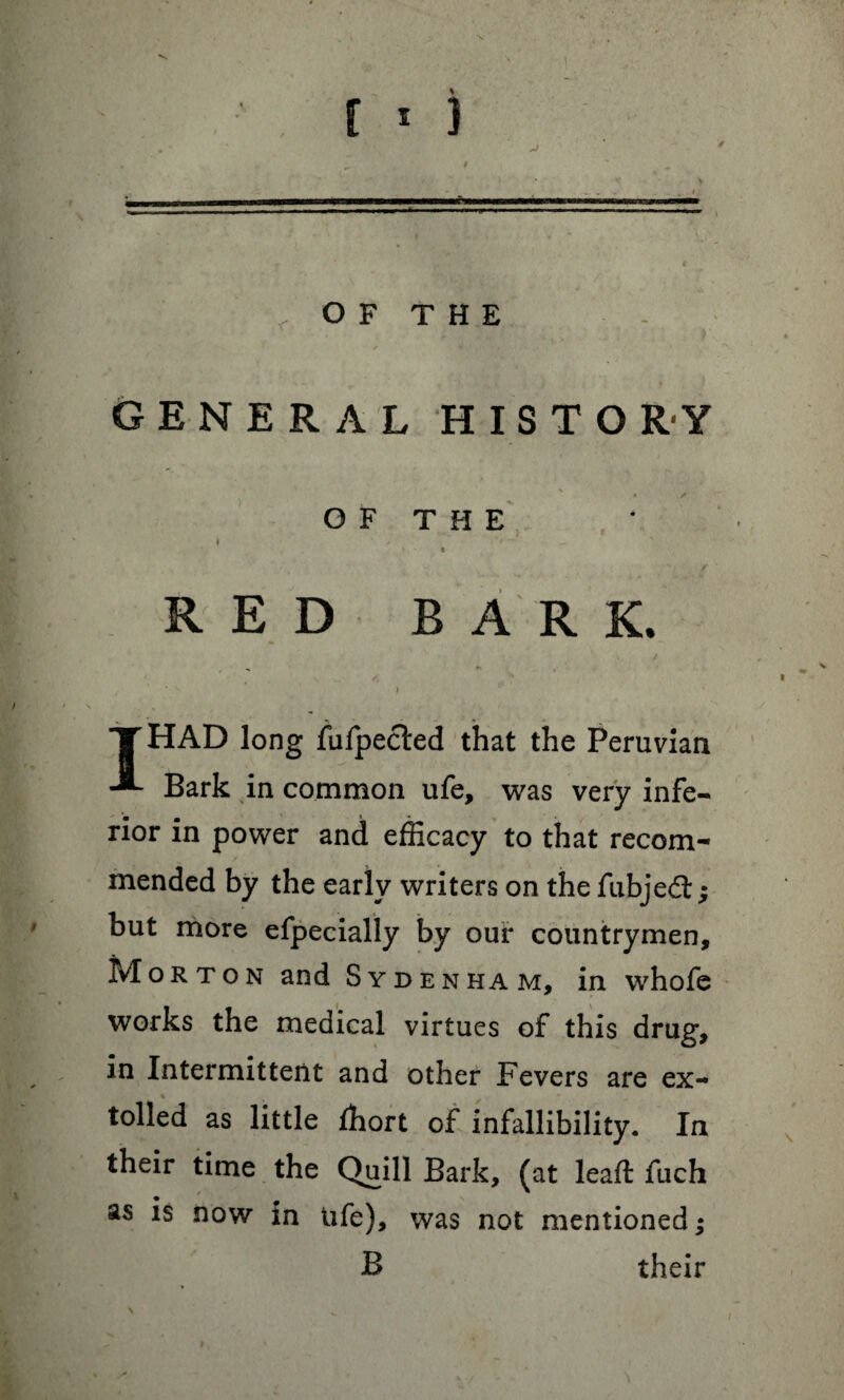 [ * } OF THE GENERAL HISTORY OF THE RED BARK. T HAD long fulpected that the Peruvian Bark in common ufe, was very infe¬ rior in power and efficacy to that recom¬ mended by the early writers on the fubjedt; but more efpecially by our countrymen, Morton and Sydenham, in whofe works the medical virtues of this drug, in Intermittent and other Fevers are ex¬ tolled as little ffiort of infallibility. In their time the Quill Bark, (at lead: fuch as is now in life), was not mentioned; B their \