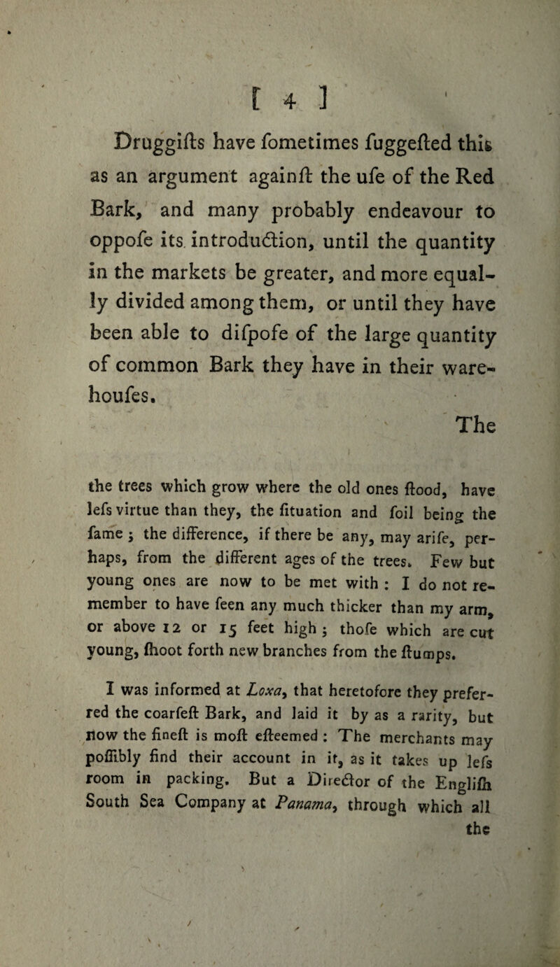 Druggifts have fometimes fuggefted this as an argument again# the ufe of the Red Bark, and many probably endeavour to oppofe its introdu&ion, until the quantity in the markets be greater, and more equal¬ ly divided among them, or until they have been able to difpofe of the large quantity of common Bark they have in their ware- houfes. The the trees which grow where the old ones flood, have lefs virtue than they, the fituation and foil being the fame ; the difference, if there be any, may arife, per¬ haps, from the different ages of the trees. Few but young ones are now to be met with : I do not re¬ member to have feen any much thicker than my arm, or above 12 or 15 feet high; thofe which are cut young, (hoot forth new branches from the flumps. I was informed at Loxa, that heretofore they prefer¬ red the coarfefl Bark, and laid it by as a rarity, but now the fineft is mofl efleemed : The merchants may pofTihly find their account in it, as it takes up lefs room in packing. But a Diredor of the Englifh South Sea Company at Panama, through which all the /