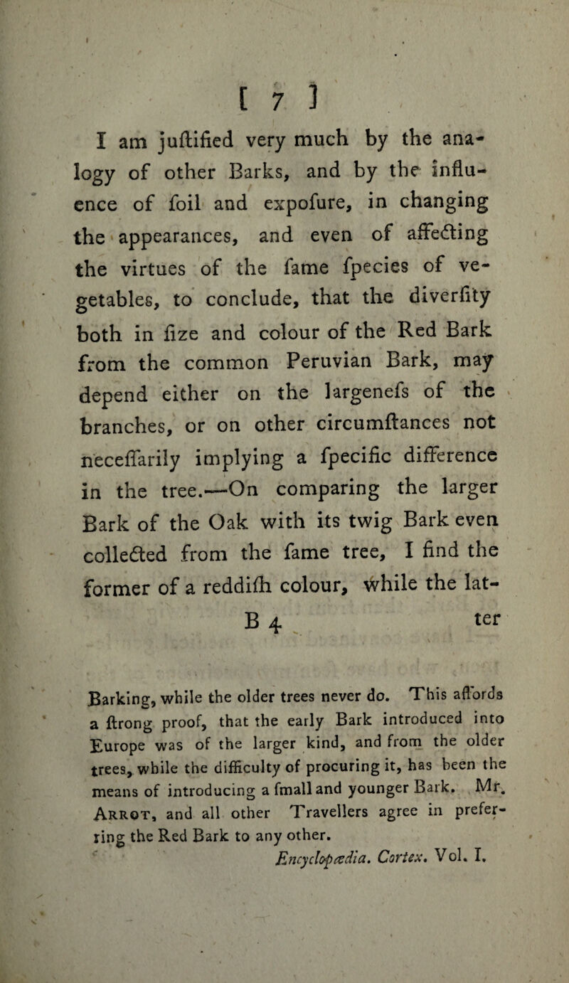 t [73 I am juftified very much by the ana- logy of other Barks, and by the influ¬ ence of foil and expofure, in changing the appearances, and even of affedling the virtues of the fame fpecies of ve¬ getables, to conclude, that the diverfity both in fize and colour of the Red Bark from the common Peruvian Bark, may depend either on the largenefs of the branches, or on other circumftances not n'eceffarily implying a fpecific difference in the tree.—On comparing the larger Bark of the Oak with its twig Bark even collected from the fame tree, I find the former of a reddifh colour* while the lat- B 4 ter Barking, while the older trees never do. This afrords a ftrong proof, that the early Bark introduced into Europe was of the larger kind, and from the older trees, while the difficulty of procuring it, has been the means of introducing a fmalland younger Bark. Mr. Arrot, and all other Travellers agree in prefer¬ ring the Red Bark to any other. Encyclopedia. Cortex. Vol. I,