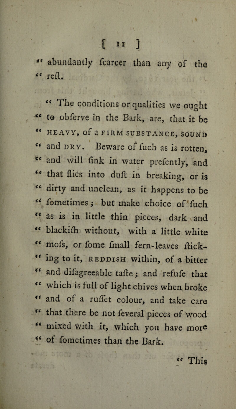 E 11 ] ** abundantly fcarcer than any of the “ reft. . , r* s * - “ The conditions or qualities we ought “ to obferve in the Bark, are, that it be “ HEAVY, of a FIRM SUBSTANCE, SOUND <c and DRY. Beware or fuch as is rotten, *e and will fink in water prefently, and that flies into duff in breaking, or is “ dirty and unclean, as it happens to be “ fometimes j but make choice of fuch “ as is in little thin pieces, dark and “ blackifh without, with a little white “ mofs, or fome fmall fern-leaves flick- “ ing to it, reddish within, of a bitter “ and difagreeable tafle; and refufe that “ which is full of light chives when broke “ and of a ruffet colour, and take care <c that there be not feveral pieces of wood mixed with it, which you have more V. of fometimes than the Bark. This