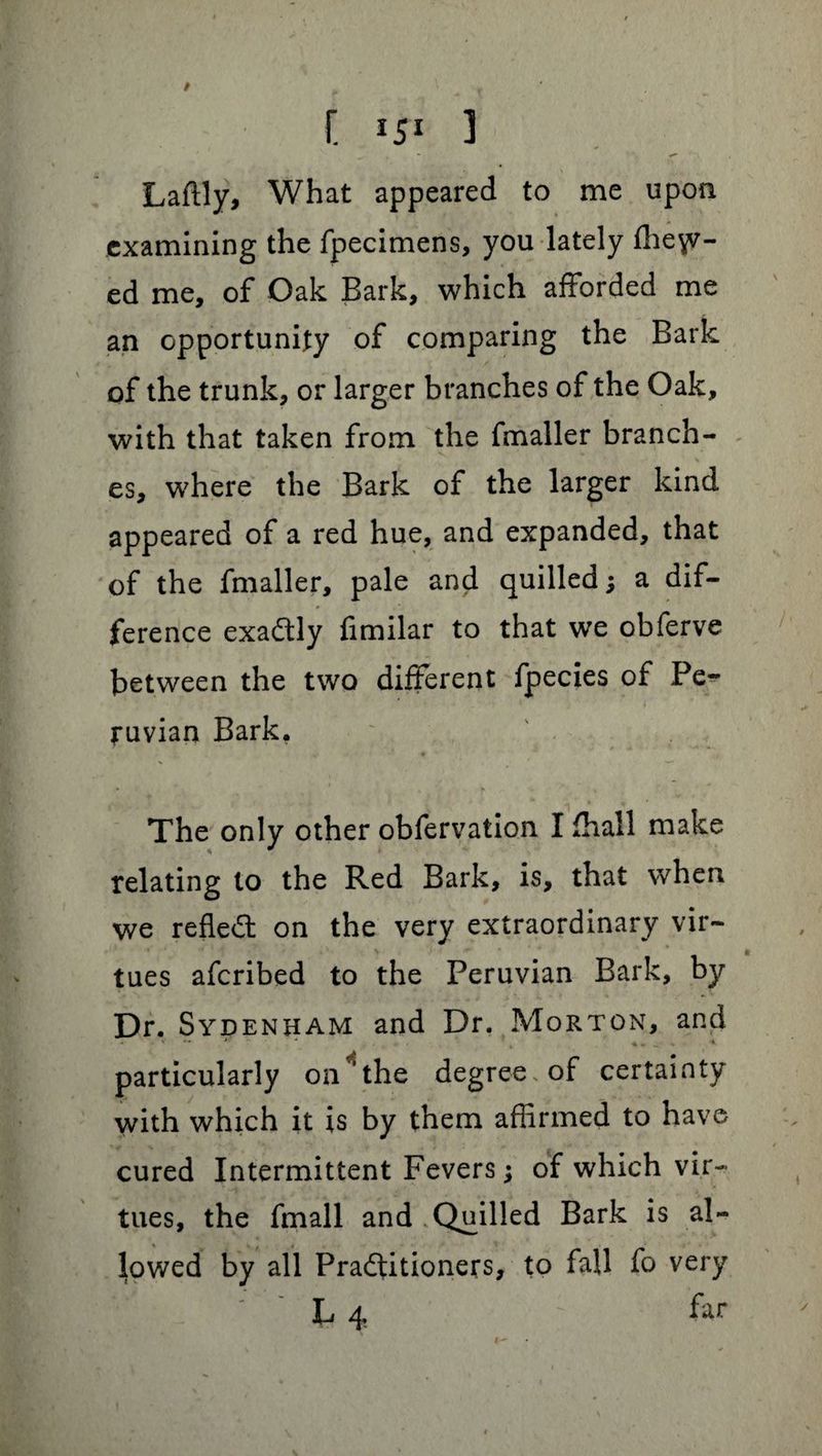 / C 151 3 Laftly, What appeared to me upon examining the fpecimens, you lately diet¬ ed me, of Oak Bark, which afforded me an opportunity of comparing the Bark of the trunk, or larger branches of the Oak, with that taken from the fmaller branch¬ es, where the Bark of the larger kind appeared of a red hue, and expanded, that of the fmaller, pale and quilled; a dif¬ ference exadtly fimilar to that we obferve between the two different fpecies of Pe¬ ruvian Bark. The only other obfervation I fhall make relating to the Red Bark, is, that when we refled: on the very extraordinary vir¬ tues afcribed to the Peruvian Bark, by Dr. Sydenham; and Dr. Morton, and « •* (, *„ ___ „ \ particularly on4the degree of certainty with which it is by them affirmed to have cured Intermittent Fevers; of which vir¬ tues, the fmall and Quilled Bark is al¬ lowed by all Practitioners, to fall fo very L 4 : far