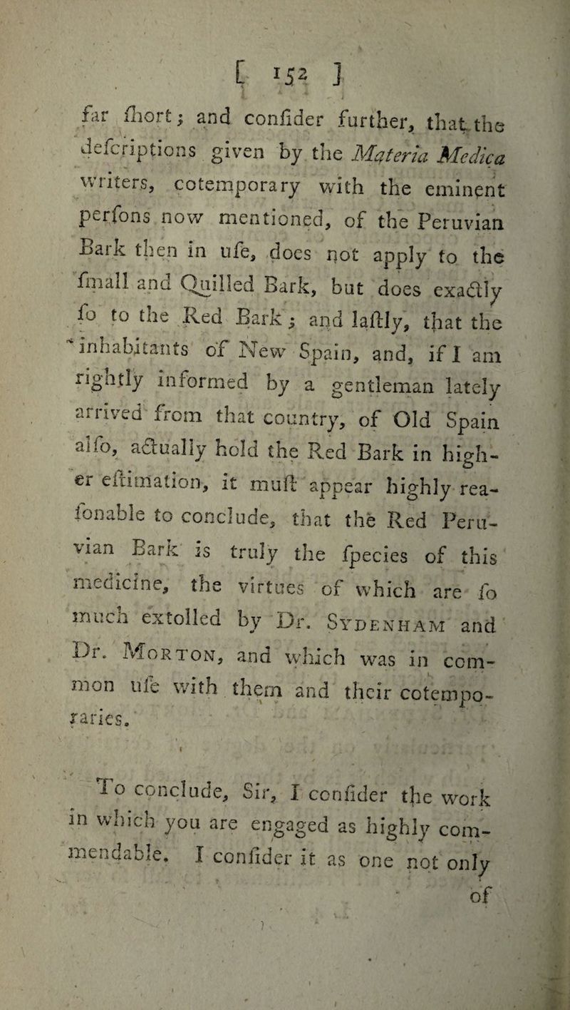 [ J52 J 4. ^ i far £hort; and confider further, that.the defcriptions given by the Mqt'md Medico. vw iters, cotemporary with the eminent perfons now mentioned, of the Peruvian Bark then in ufe, docs not apply to the fhicul ana On.illed Bark, but does exactly fo to the Red Bark; and lallly, that the inhabitants of New Spain, and, if I am rignjly informed by a gentleman lately arrived from that country, of Old Spain a?;o, actually hold the Red Bark in high¬ er eirioialion, it mult appear highly rea- i on able to conclude, that the Red Peru¬ vian Bark is truly the fpecies of this medicine, the virtues of which are fo mucn extolled by Dr. Sydenham and ±Jl • Morton, and which was in com- jjiOn ule with them and their cotempo¬ raries. i - -w . * *; / ■ _ . ! lo conclude. Sir, I confider tjie work in which you are engaged as highly com¬ mendable. I confider it as one not only of