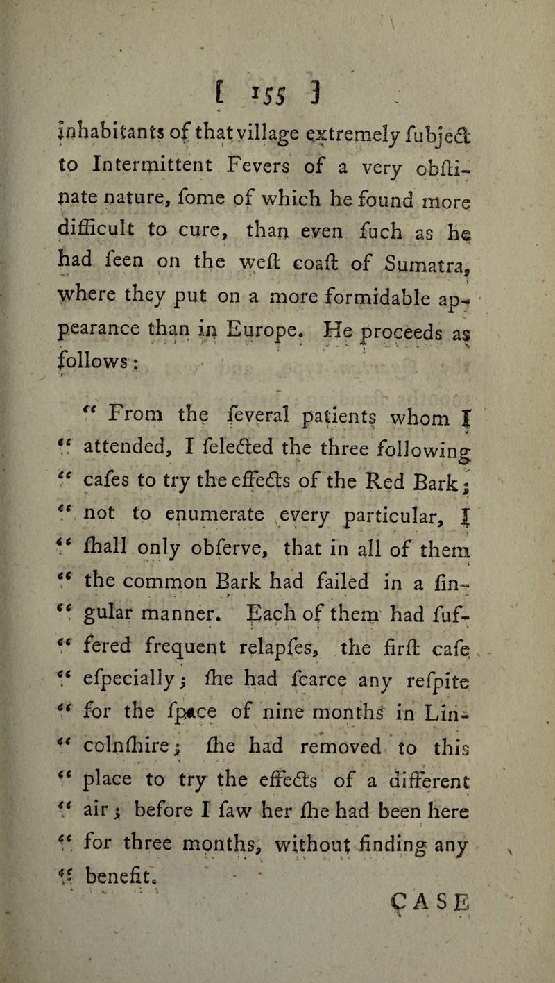 inhabitants of that village extremely fubjedt to Intermittent Fevers of a very obfti- pate nature, fome of which he found more difficult to cure, than even fuch as he had feen on the weft coaft of Sumatra, where they put on a more formidable ap¬ pearance than in Europe. He proceeds as follows: * ' • “ From the feveral patients whom I ■* ** attended, I lelecfted the three following “ cafes to try the effects of the Red Bark; “ not to enumerate every particular, I iC ffiall only obferve, that in all of them •r \ ci the common Bark had failed in a fin- gular manner. Each of thern had fuf- “ fered frequent relapfes, the firft cafe t <c especially; ffie had fcarce any refpite 6( for the fpuce of nine months in Lin- <e colnffiire; the had removed to this “ place to try the effe&s of a different <e air ; before I faw her file had been here “ lor three months, without finding any benefit, * l l • * CASE