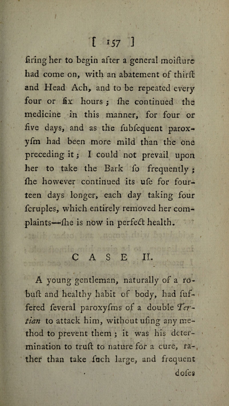 firing her to begin after a general moifturc had come on, with an abatement of thirfl and Head Ach, and to be repeated every four or fix hours ; fhe continued the medicine in this manner, for four or five days, and as the fubfequent parox- yfm had been more mild than the one preceding it 3 I could not prevail upon her to take the Bark fo frequently ; % fhe however continued its ufe for four¬ teen days longer, each day taking four fcruples, which entirely removed her com- plaints-—fhe is now in perfect health. CASE II. A young gentleman, naturally of a ro- buft and healthy habit of body, had fuf- fered feveral paroxyfms of a double Ter¬ tian to attack him, without ufing any me¬ thod to prevent them 3 it was his deter¬ mination to truft to nature for a cure, fa-, ther than take fach large, and frequent doles 1