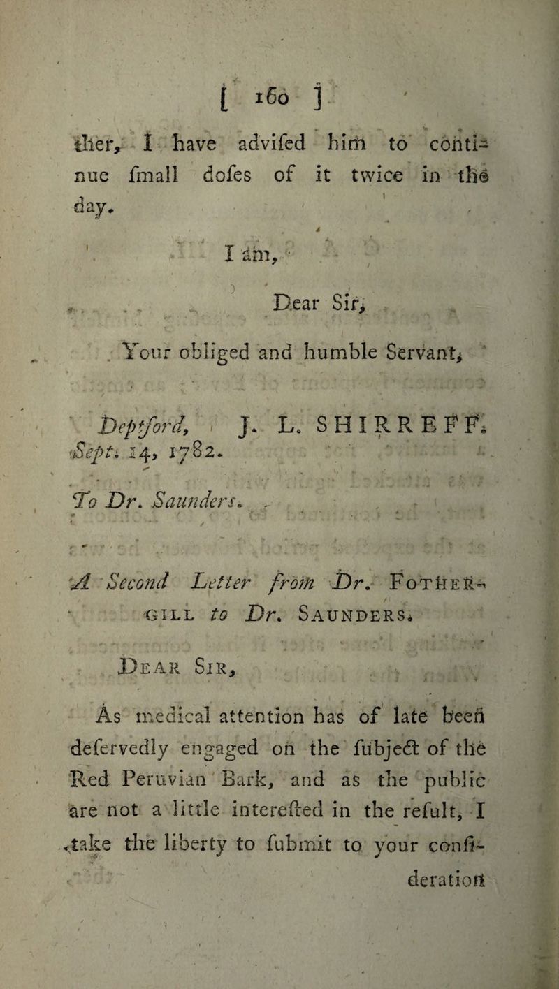 g, ^ » O *. V « tiler, I have advifed him to conti¬ nue fmall dofes of it twice in the day. I am, ,. ,, Dear Sir> * ■* • •* <?■ • *’ ' • . , A - ' / - » * Your obliged and humble Servant* * i N *• v  •*' Deptford, . J. L. SIIIRREFF. 14, 1782. * v *» ' ' •. • ‘ , * • ' « ; y , a • /\ , » f. . «*M .: * * v •* *• v - * To Dr. Saunders» , - ; • ■ ‘ 4^ . •* » * . • * ■* I ^ A ' i * ^ r ^ ** - r* ' 4 t *'.’,* * « . . . w *• . /* «• ■ • ' • • . • 1 . s~\# M» * « * ♦ Second Letter from Dr. FotIter^ r , / ‘ >% gill to Dr. Saunders* .Dear Sir, j 9 « . • '  r ) ^ ^ - ** As medical attention has of late beeri / * m]1 1 •* # . * defervedly engaged on the fubjedl of the Red Peruvian Bark, and as the public are not a little interefted in the refult, I <take the liberty to fubmit to your confi- deratiort 1