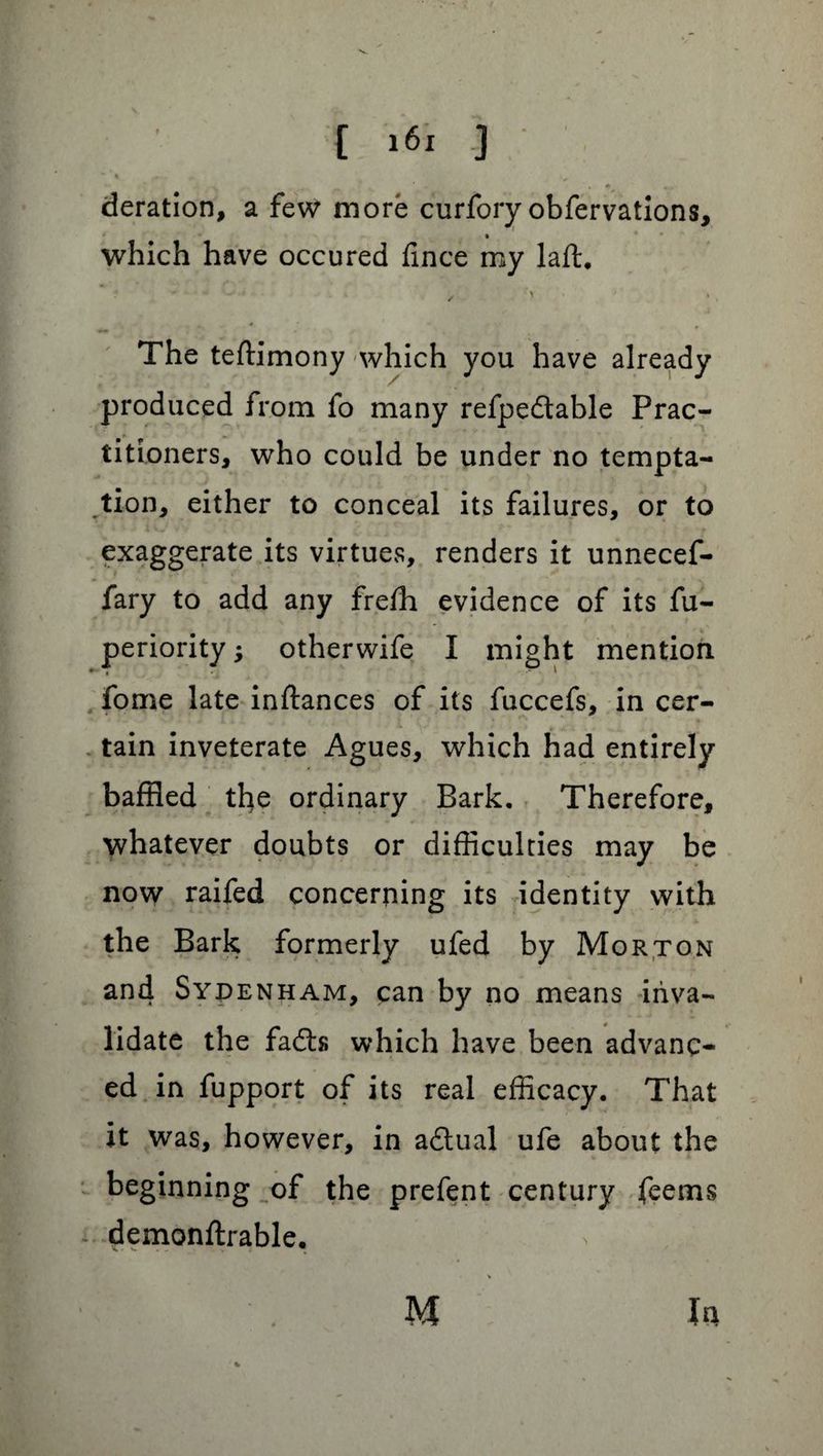 “ I 4, • A .. _ ‘ . deration, a few more curfory obfervations, which have occured fince my laft, / > ; » The teftimony which you have already produced from fo many refpedtable Prac¬ titioners, who could be under no tempta¬ tion, either to conceal its failures, or to exaggerate its virtues, renders it unnecef- fary to add any freffl evidence of its fu- periority; otherwife I might mention fome late inftances of its fuccefs, in cer¬ tain inveterate Agues, which had entirely baffled the ordinary Bark. Therefore, whatever doubts or difficulties may be now raifed concerning its identity with the Bark formerly ufed by Morton an4 Sydenham, can by no means inva¬ lidate the fadts which have been advanc¬ ed in fupport of its real efficacy. That it was, however, in adtual ufe about the beginning of the prefent century feems * demonftrable. M Ja