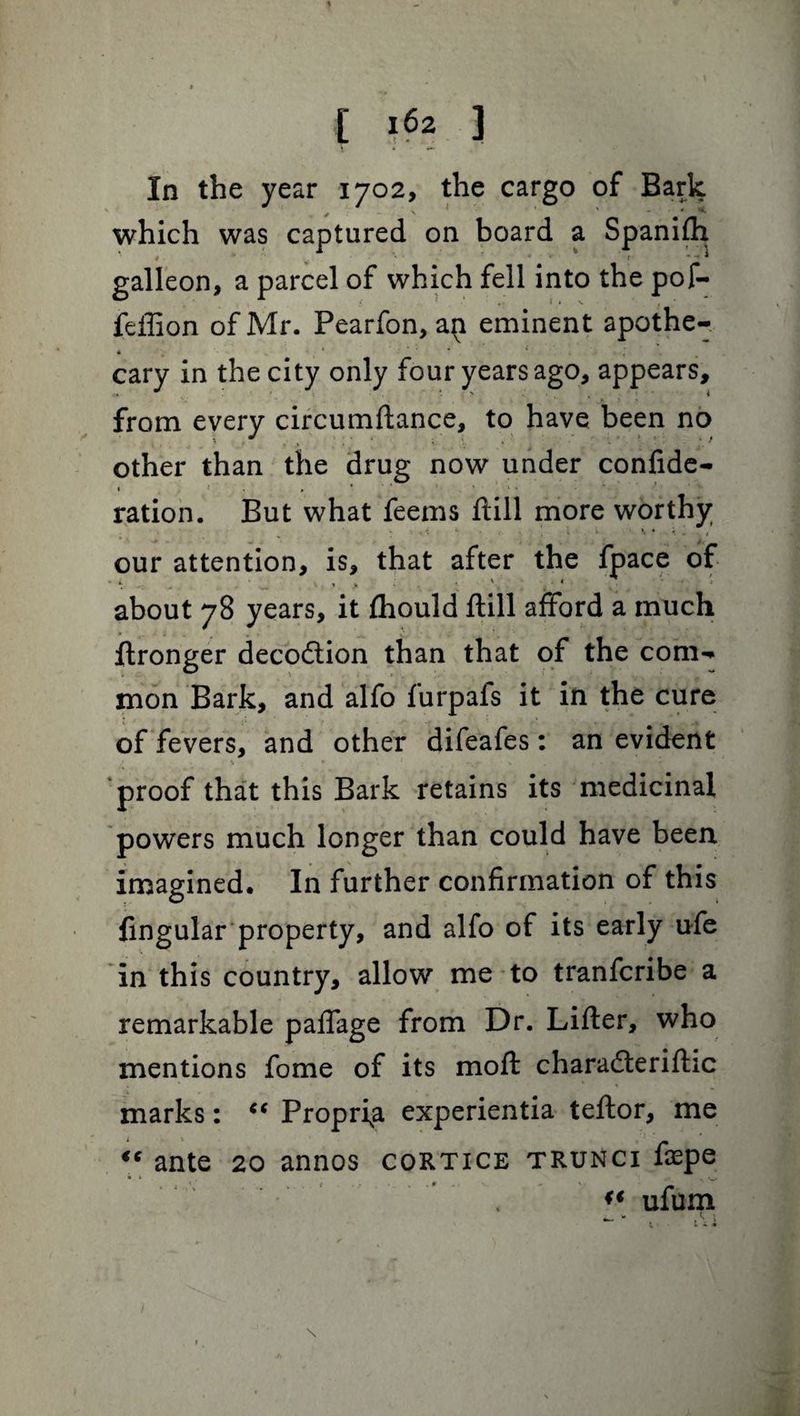In the year 1702, the cargo of Bark , - * ■ ' * which was captured on board a galleon, a parcel of which fell into the pof- feffion of Mr. Pearfon, an eminent apothe- , • : t ■ cary in the city only four years ago, appears, from every circumftance, to have been no other than the drug now under confide- » j . . ... > \« ration. But what feems ftill more worthy * . i K \ > \ . k - , our attention, is, that after the fpace of about 78 years, it fhould ftill afford a much ftronger decodlion than that of the com¬ mon Bark, and alfo furpals it in the cure of fevers, and other difeafes: an evident proof that this Bark retains its medicinal powers much longer than could have been imagined. In further confirmation of this lingular property, and alfo of its early ufe in this country, allow me to tranfcribe a remarkable paffage from Dr. Lifter, who mentions fome of its moft charadteriftic marks: “ Propria experientia teftor, me “ ante 20 annos cortice trunci faepe « ufum * A ’> Spanifh