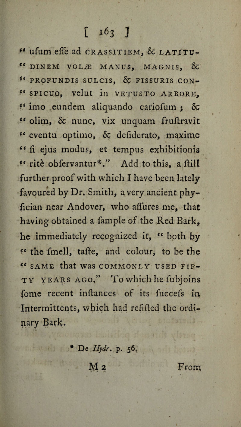 ** ufam effe ad crassitiem, & latitu- “ DINEM VOLJE MANUS, MAGNIS, & “ PROFUNDIS SULCIS, & FISSURIS CON- f‘ spicuo, velut in vetusto arbore, f* imo eundem aliquando cariofum •, & “ olim, & nunc, vix unquam fruftravit *c eventu optimo, & defiderato, maxime ** ft ejus modus, et tempus exhibition^ €c rite obfervantur*.” Add to this, a ftill further proof with which I have been lately favoured by Dr. Smith, a very ancient phy- fician near Andover, who aftures me, that having obtained a fample of the Red Bark, he immediately recognized it, “ both by the fmell, tafte, and colour, to be the €C same that was commonly used fif¬ ty years ago,” To which he fubjoins fome recent inftances of its fuccefs in Intermittents, which had refilled the ordi¬ nary Bark. * De Hydr. p. 56, M 2 From 1