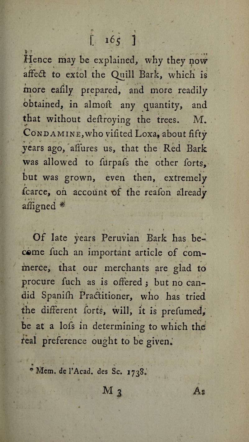 Hence may be explained, why they now *' * 1 • * j. * ^ . i - • • '4 < affedt to extol the Quill Bark, which is t » *• r * 4 * -.*» * • * • more eafily prepared, and more readily obtained, in almoft any quantity, and that without deftroying the trees. M. .■* .1 j -- ^ - C on dam in e, who vifited Loxa, about fifty years ago, allures us, that the Red Bark » . . - • . . - t was allowed to furpafs the other forts, i , . # . , % but was grown, even then, extremely fcarce, oh account t>f the reafon already * w. \ * affigned * Of late years Peruvian Bark has be- > j * i c«me fuch an important article of com- j i • ' '• ** merce, that our merchants are glad to 4 * ' T * procure fuch as is offered ; but no can- « ». i 1 t • did Spaniih Praditioner, who has tried the different forts, will, it is prefumed, be at a lofs in determining to which the * * ' * - * « it feal preference ought to be given. * Mem. de 1’Acad. des Sc. 17380