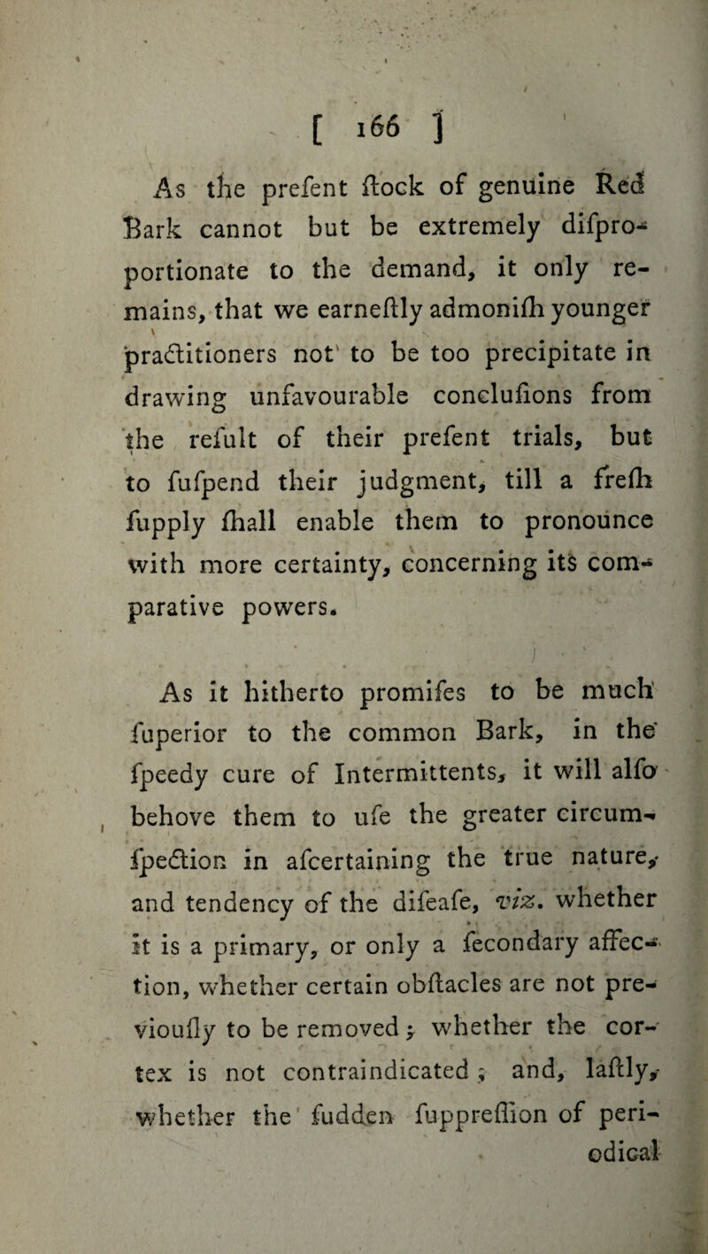 I As the prefent flock of genuine Red Bark cannot but be extremely difpro^ portionate to the demand, it only re¬ mains, that we earneflly admonifh younger ' <• -s practitioners not' to be too precipitate in drawing unfavourable conclufions from the refult of their prefent trials, but to fufpend their judgment, till a frefh fupply fhall enable them to pronounce with more certainty, concerning its com¬ parative powers. I • ' . ‘ ■% , ^ , % As it hitherto promifes to be much iuperior to the common Bark, in the fpeedy cure of Intermittents, it will alfo behove them to ufe the greater eircum- Ipeftion in afcertaining the true nature,* and tendency of the difeafe, viz. whether it is a primary, or only a fecondary affec-> tion, w'hether certain obflacles are not pre- vioufly to be removed whether the cor¬ tex is not contraindicated ; and, lafcly,* w/hether the' fudden fuppreflion of peri¬ od iaal