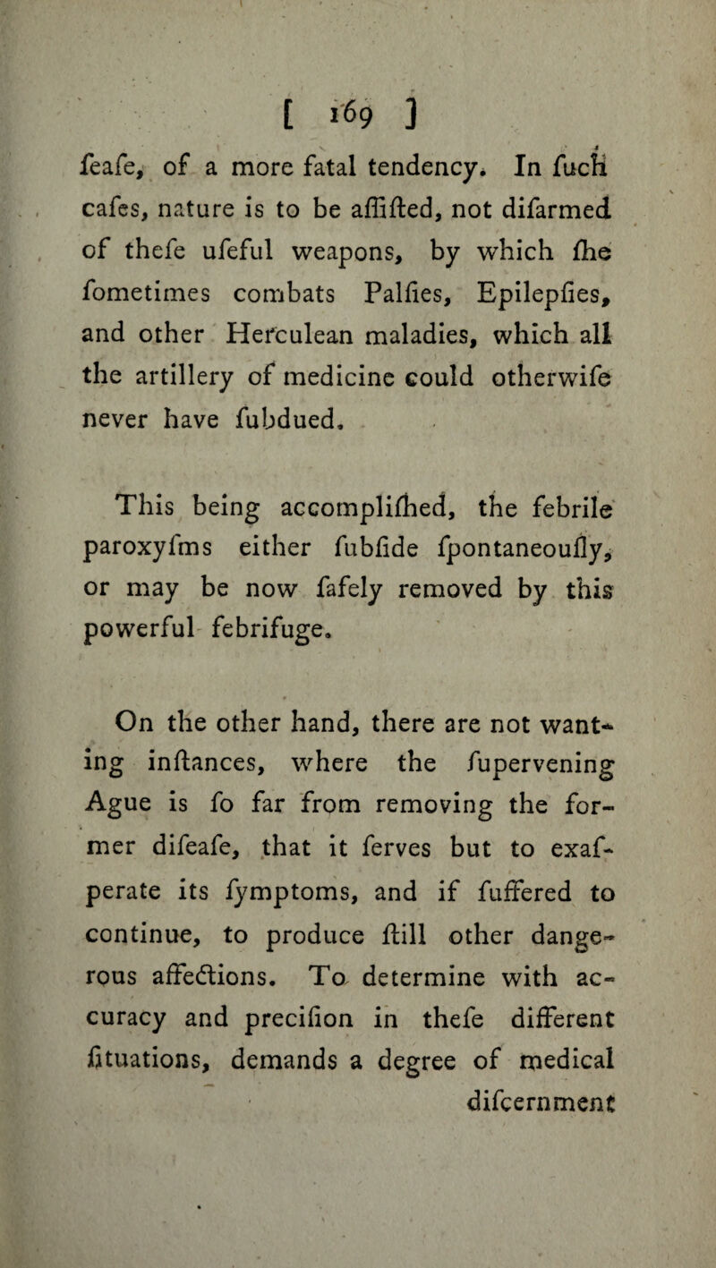 t [ 169 3 \ v. .’4 feafe, of a more fatal tendency. In fucli cafes, nature is to be affifted, not difarmed of thefe ufeful weapons, by which fhe fometimes combats Palfies, Epilepfies, and other Herculean maladies, which all the artillery of medicine could otherwife never have fubdued. This being accomplifhed, the febrile paroxyfms either fubfide fpontaneoufly, or may be now fafely removed by this powerful febrifuge. On the other hand, there are not want* ing inftances, where the fupervening Ague is fo far from removing the for¬ mer difeafe, that it ferves but to exaf* perate its fymptoms, and if fuffered to continue, to produce ftill other dange¬ rous affedtions. To determine with ac¬ curacy and precifion in thefe different ftuations, demands a degree of medical difcernment