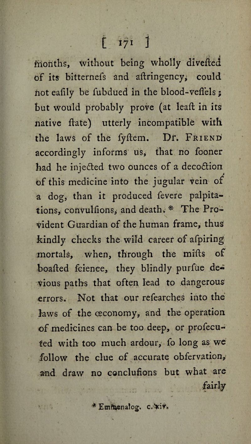[ ifi 1 ffionths, without being wholly diverted of its bitternefs and aftringency; could . | hot eafily be fubdued in the blood-veflels; but would probably prove (at leaft in its native date) utterly incompatible with the laws of the fyftem. Dr. Friend accordingly informs us, that no fooner had he injedted two ounces of a decodtioix of this medicine into the jugular vein of a dog, than it produced fevere palpita¬ tions, convulfions, and death. * The Pro- vident Guardian of the human frame, thus kindly checks the wild career of afpiring mortals, when, through the mifts of \ boafted fcienee, they blindly purfue de¬ vious paths that often lead to dangerous errors. Not that our refearches into the laws of the ceconomy, and the operation of medicines can be too deep, or profecu- ted with too much ardour, fo long as we follow the clue of accurate obfervation, I V . • * J * and draw no conclufions but what are fairly * Emfoenalog,
