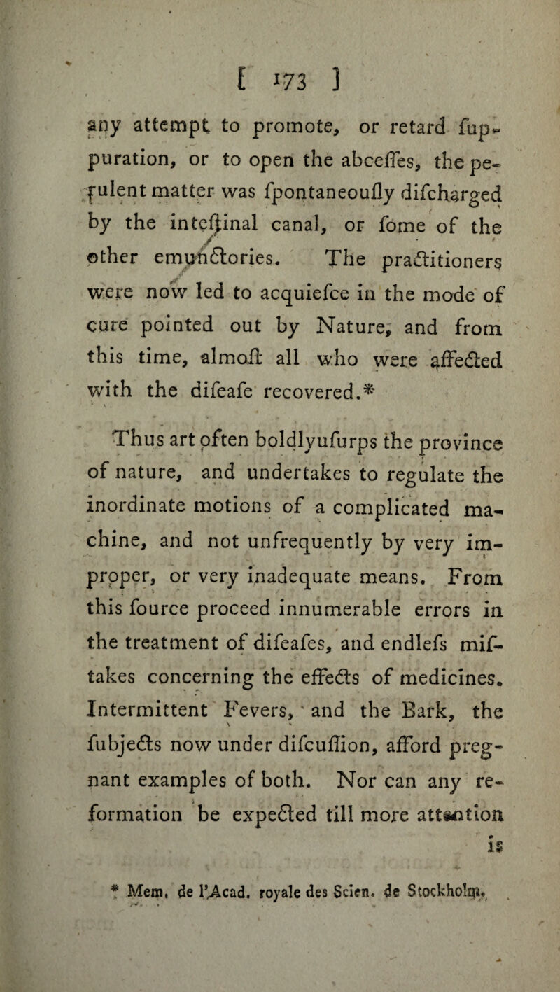 any attempt to promote, or retard fup* puration, or to open the abceffes, the pe- pulent matter was fpontaneoufly difcharged by the internal canal, or fome of the / other emun&ories. The pra&itioners were now led to acquiefce in the mode of cure pointed out by Nature, and from this time, almofl all who were affe&ed with the difeafe recovered.* \ . Thus art often boldlyufurps the province * * of nature, and undertakes to regulate the inordinate motions of a complicated ma¬ chine, and not unfrequently by very im¬ proper, or very inadequate means. From this fource proceed innumerable errors in ' * , * the treatment of difeafes, and endlefs mif- v , * * l takes concerning the effects of medicines. Intermittent Fevers, * and the Bark, the fubjedts now under difcuflion, afford preg¬ nant examples of both. Nor can any re- i formation be expected till more attention is * Mem, de l’^Acad. royale des Scien. de Stockholm.