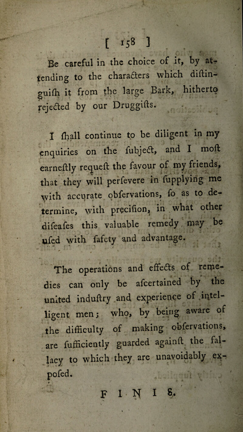 E is8 3 Be careful in the choice of it, by atr tending to the charadters which diftin- guifli it from the large Bark, hitherto rejected by our Druggifts. I fhall continue to be diligent in my enquiries on the fut>je£t> and I moft earneftly requeft the favour of my friends, that they will perfevere in fupplying me with accurate obfervations, fo as to de- termine, with precifion^ in what other difeafes this valuable remedy may be ufed with fafety and advantage. V • The operations and effedts of reme¬ dies can only be ascertained by the united induftry and experience of intel- ligent men; who, by being aware of the difficulty of making obfervations, are fufficiently guarded againft the fal¬ lacy to which they are unavoidably ex- pofed. # r ■* F I N I 8,.