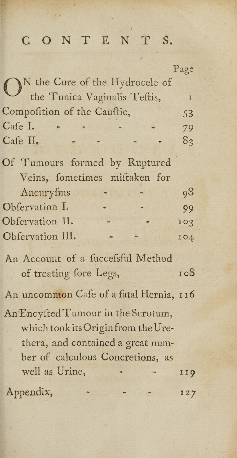 CONTENTS. Page N the Cure of the Hydrocele of the Tunica Vaginalis Teftis, i Compofition of the Cauftic, 53 Cafe I. 79 Cafe II, - 83 Of Tumours formed by Ruptured Veins, fometimes miftaken for Aneuryfms Obfervation L Obfervation II. Obfervation III. An Account of a fuccefsful Method of treating fore Legs, 108 An uncommon Cafe of a fatal Hernia, 116 An'EncyRed Tumour in the Scrotum, which took its Origin from the Ure- thera, and contained a great num¬ ber of calculous Concretions, as well as Urine, - - 119 Appendix, - - - 127 98 99 103 104