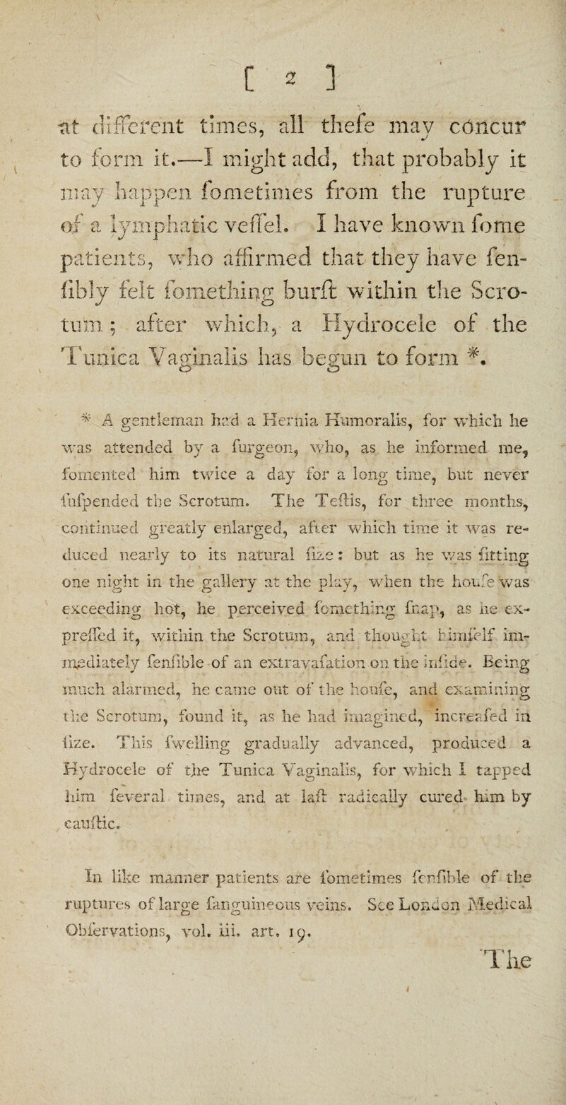 tit different times, all thefe mav concur to form it.—1 might add, that probably it may happen fometimes from the rupture of a lymphatic veffeb I have known feme patients, who affirmed that they have fen- fibly felt fomething burft within the Scro¬ tum ; after which, a Hydrocele of the Tunica Vaginalis lias begun to form *. cp O * A gentleman had a Hernia Hum oralis, for which he was attended b)r a furgeon, who, as he informed me, fomented him twice a day for a long time, but never itifpended the Scrotum. The Teftis, for three months, continued greatly enlarged, after which time it was re¬ duced nearly to its natural fize: but as he was fitting one night in the gallery at the play, when the Louie was exceeding hot, he perceived fo me thing fnap, as he ex- preffed it, within the Scrotum, and thought himfelf im¬ mediately fenfib'le of an extrayafation on the irilide. Being much alarmed, he came out of the Louie, and examining the Scrotum, found it, as he had imagined, mere?.fed in iize. This fwelling gradually advanced, produced a Hydrocele of the Tunica Vaginalis, for which I tapped him feveral times, and at laft radically cured Inin by eatiftic. In like manner patients are fometimes fenfibl-e of the ruptures of large fanguinequs veins. See London Medical Obiervations, vol. iii, art. ip. 'The