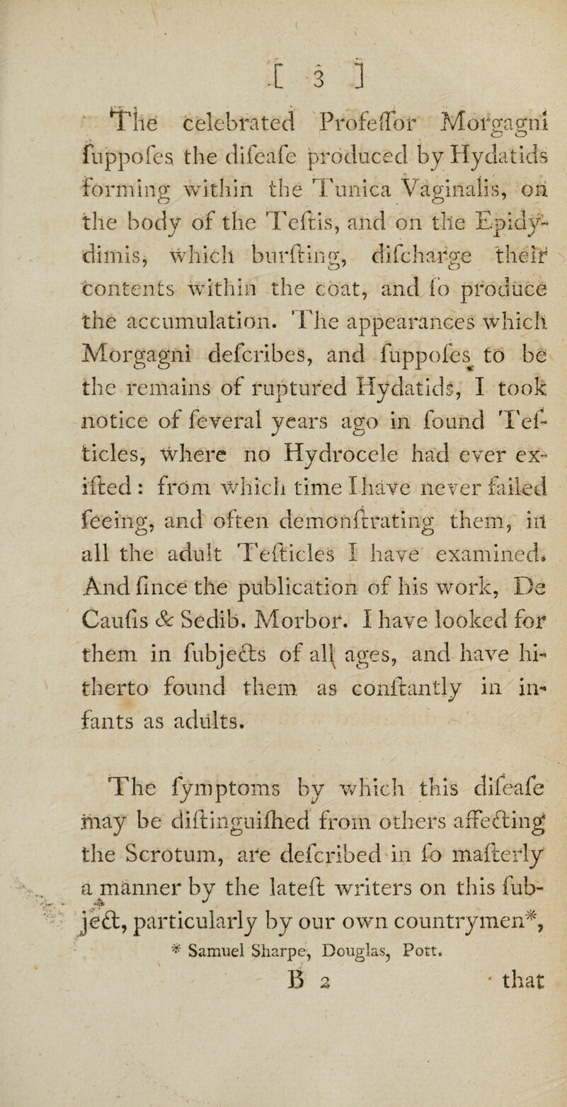 The celebrated Profeffbr Mof gagni O O fuppofes, the difeafe produced by Hydatids forming within the Tunica Vaginalis, on the body of the Teftis, and on tile Epidy- dimis, which burfting, di(charge their contents within the coat, and (o produce the accumulation. The appearances which Morgagni defcribes, and fuppofes to be the remains of ruptured Hydatids, I took notice of feveral years ago in found Tef- ticles, Where no Hydrocele had ever ex- ifted : from which time I hate never failed feeing, and often demonftrating them, ill all the adult Tefticles I have examined* And fmce the publication of his work, De Caufis Sc Sedib. Morbor. I have looked for them in fubjefts of all ages, and have hi¬ therto found them as conftantly in in¬ fants as adults. The fymptoms by which this difeafe may be diftinguifhed from others affefting the Scrotum, are defcribed in fo mafterly a manner by the lateft writers on this fub- ]e<ft, particularly by our own countrymen*, * Samuel Sharpe, Douglas, Pott. ' B 2 ■ that