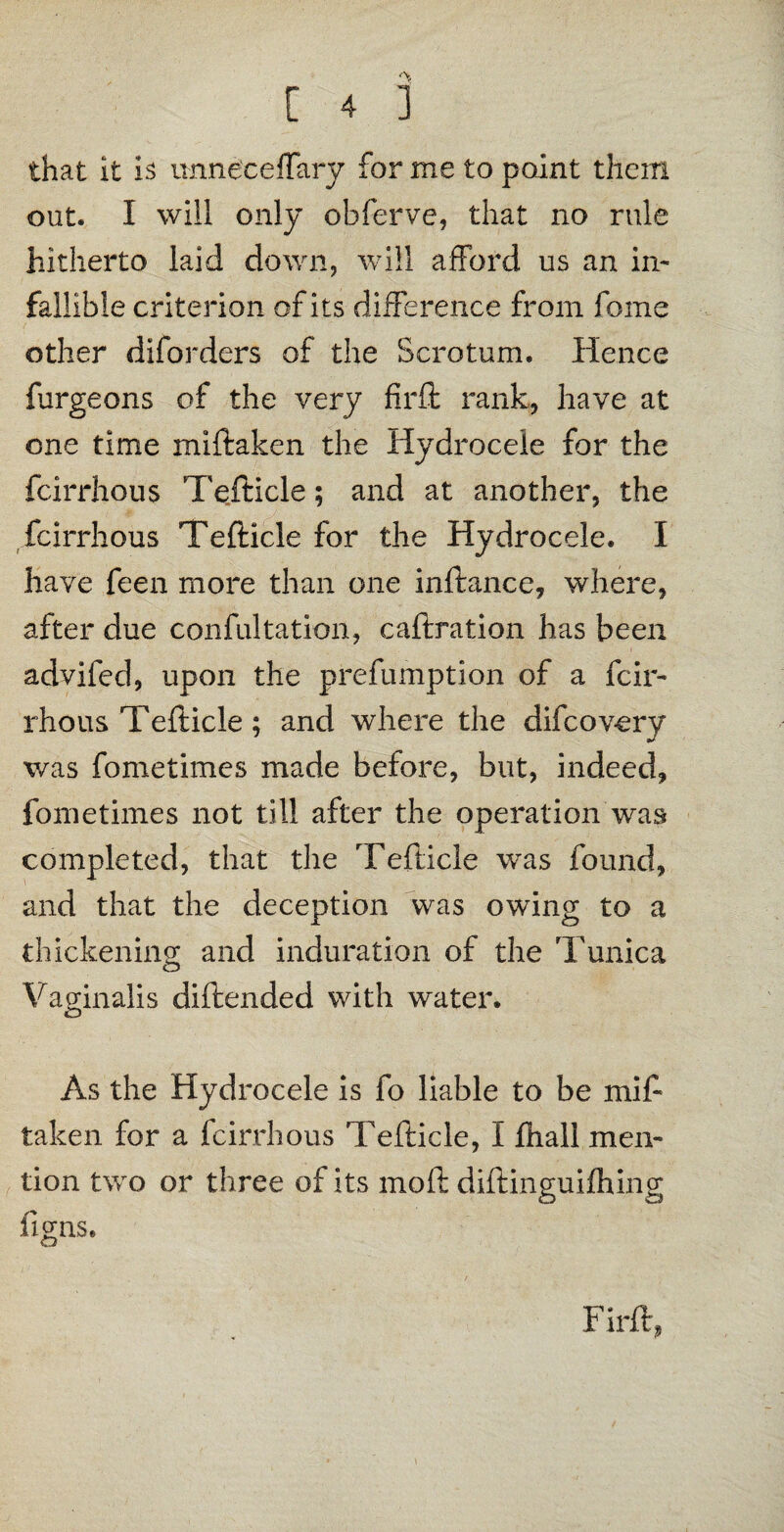 that it is unneceffary for me to point them out. I will only obferve, that no rule hitherto laid down, will afford us an in¬ fallible criterion of its difference from fome other diforders of the Scrotum. Hence furgeons of the very firffc rank, have at one time miftaken the Hydrocele for the fcirrhous Tefticle; and at another, the fcirrhous Tefticle for the Hydrocele. I have feen more than one inftance, where, after due confutation, caftration has been advifed, upon the prefumption of a fcir¬ rhous Tefticle; and where the difcovery was fometimes made before, but, indeed, fometimes not till after the operation was completed, that the Tefticle was found, and that the deception was owing to a thickening and induration of the Tunica Vaginalis diftended with water. As the Hydrocele is fo liable to be mif¬ taken for a fcirrhous Tefticle, I fhall men¬ tion two or three of its moft diftinguifhing liras. £3 Firft