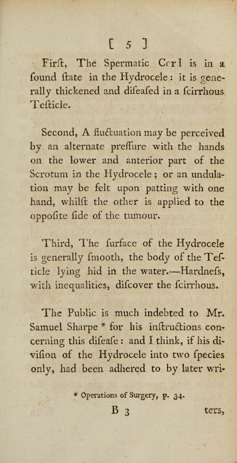 Firft, The Spermatic Crrl is in a found ftate in the Hydrocele: it is gene¬ rally thickened and difeafed in a fcirrhous Tefticle. Second, A fluctuation may be perceived by an alternate preffure with the hands on the lower and anterior part of the Scrotum in the Hydrocele; or an undula¬ tion may be felt upon patting with one hand, whilft the other is applied to the oppofite flde of the tumour, / Third, The furface of the Hydrocele is generally fmooth, the body of the Tef¬ ticle lying hid in the water.—Hardnefs, with inequalities, difcover the fcirrhous. The Public is much indebted to Mr. Samuel Sharpe * for his infixuCtions con¬ cerning this difeafe : and I think, if his di- villon of the Hydrocele into two fpecies only, had been adhered to by later wi> * Operations of Surgery, p. 34,