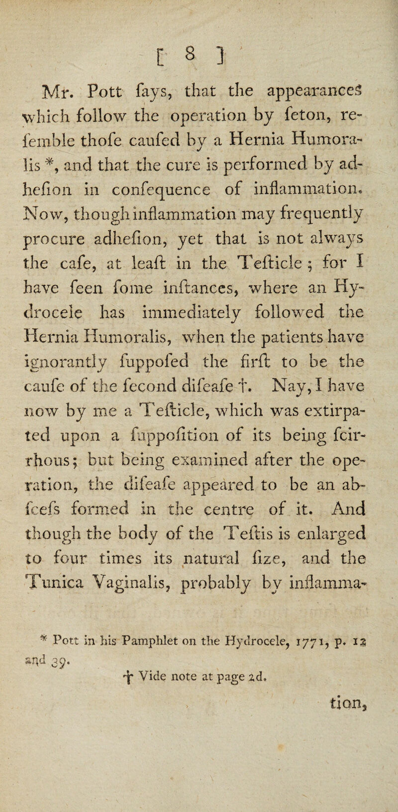 C 3 ] ■ Mr. Pott lays, that the appearances which follow the operation by feton, re- femble thofe can fed by a Hernia Humora- lis *, and that the cure is performed by ad- hefion in confequence of inflammation. Now, though inflammation may frequently procure adhefion, yet that is not always the cafe, at leaft in the Tefticle ; for I have feen fome inftances, where an Hy¬ drocele has immediately followed the Hernia Humoralis, when the patients have ignorantly fuppofed the firft to be the caufe of the fecond difeafe t. Nay, I have now by me a Tefticle, which was extirpa¬ ted upon a hippo fition of its being fcir- rhous; but being examined after the ope¬ ration, the difeafe appeared to be an ab~ fcefs formed in the centre of it. And though the body of the Teftis is enlarged to four times its natural fize, and the Tunica Vaginalis, probably by inflamma- * Pott in his Pamphlet on the Hydrocele, 1771, p. 13 ?*r\d 35. 'Jp Vide note at page zd. tian.