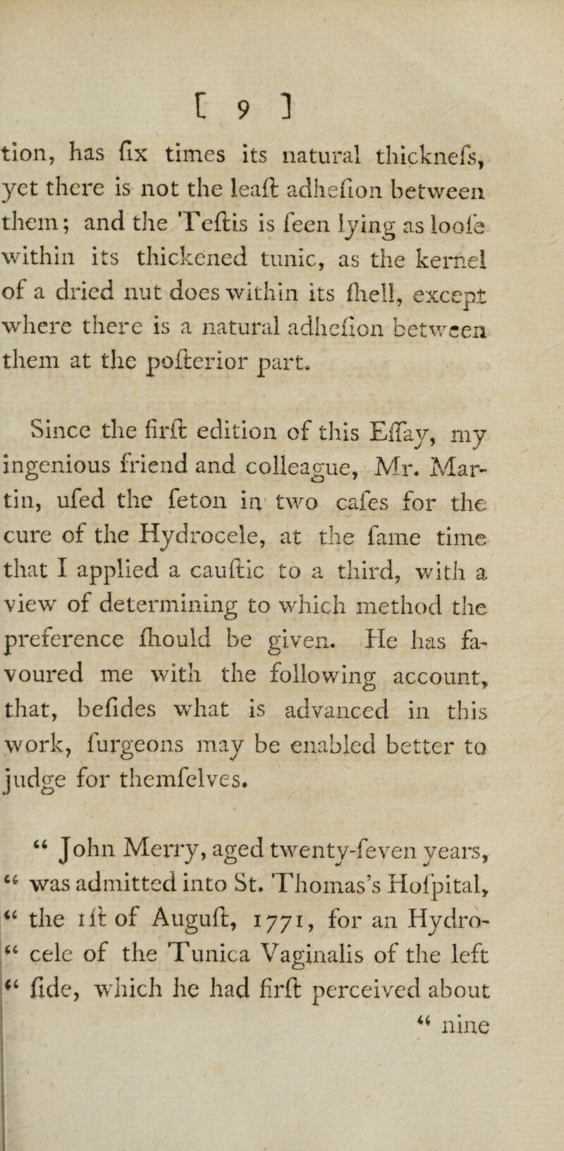 tion, has fix times its natural thicknefs, yet there is not the leaft adhefion between them; and the Teftis is feen lying as loofe within its thickened tunic, as the kernel of a dried nut does within its fliell, except where there is a natural adhefion between them at the pofterior part. Since the firit edition of this EiTav, my ingenious friend and colleague, Mr. Mar¬ tin, ufed the feton in two cafes for the cure of the Hydrocele, at the fame time that I applied a cauftic to a third, with a view of determining to which method the preference fhould be given. He has fa¬ voured me with the following account, that, befides what is advanced in this work, furgeons may be enabled better to judge for themfelves. u John Merry, aged twenty-feven years, u was admitted into St. Thomas’s Hofpital, “ the lit of Auguft, 1771, for an Hydro- u cele of the Tunica Vaginalis of the left fide, which he had firft perceived about ni ne