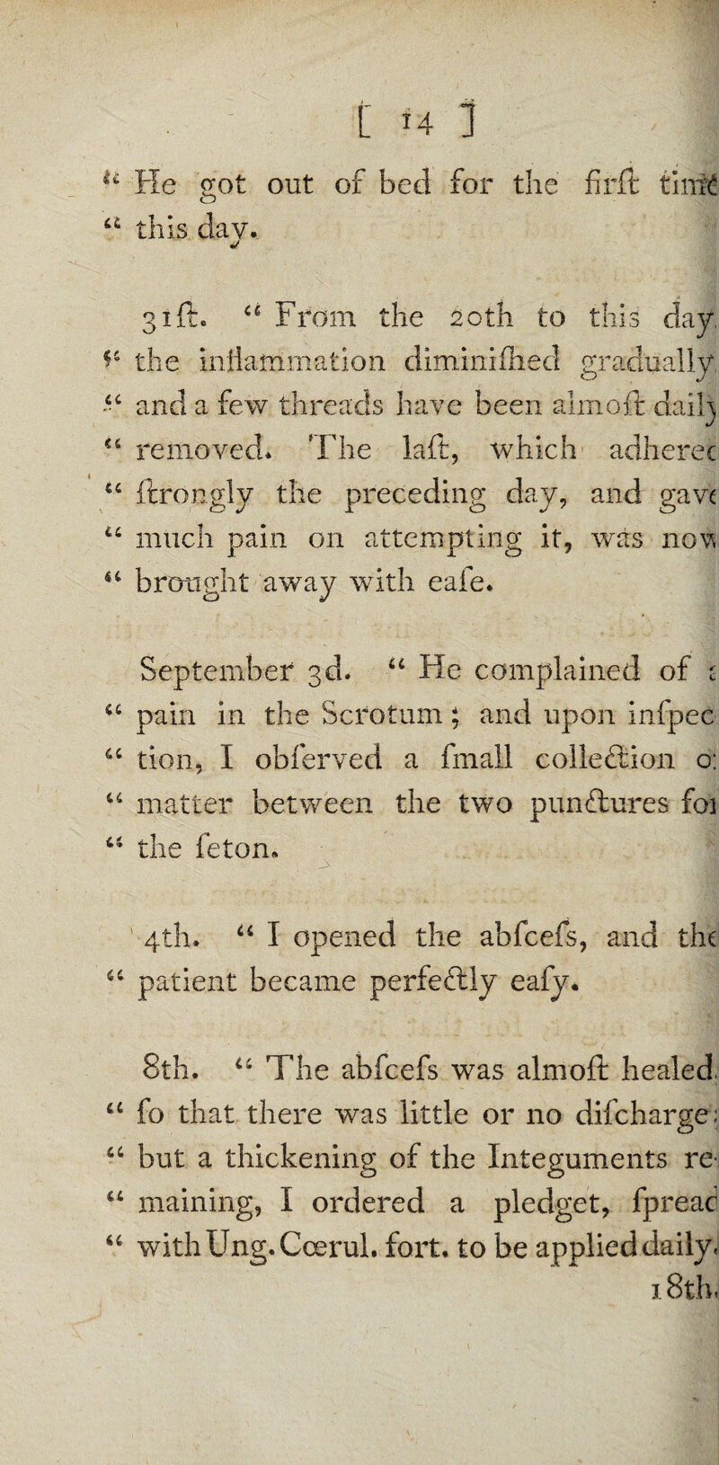 [ H 1 u He got out of bed for the fir ft tirrig o u this dav. 31ft. u From the 20th to this day, the inflammation diminifhed gradually “ and a few threads have been aim oft daftly cs removed* The laft, which adherec u ftrongly the preceding day, and gave u much pain on attempting it, was now u brought away with eafe. September 3d. u He complained of c u pain in the Scrotum; and upon infpec u tion, I obferved a fmall collection o: “ matter between the two punftures foi u the feton. 4th. u I opened the abfcefs, and the u patient became perfectly eafy. 8th. u The abfcefs was almoft healed, u fo that there was little or no difcharge: a but a thickening of the Integuments re- u maining, I ordered a pledget, fpread “ withUng.Coerul. fort, to be applied daily. 18th.