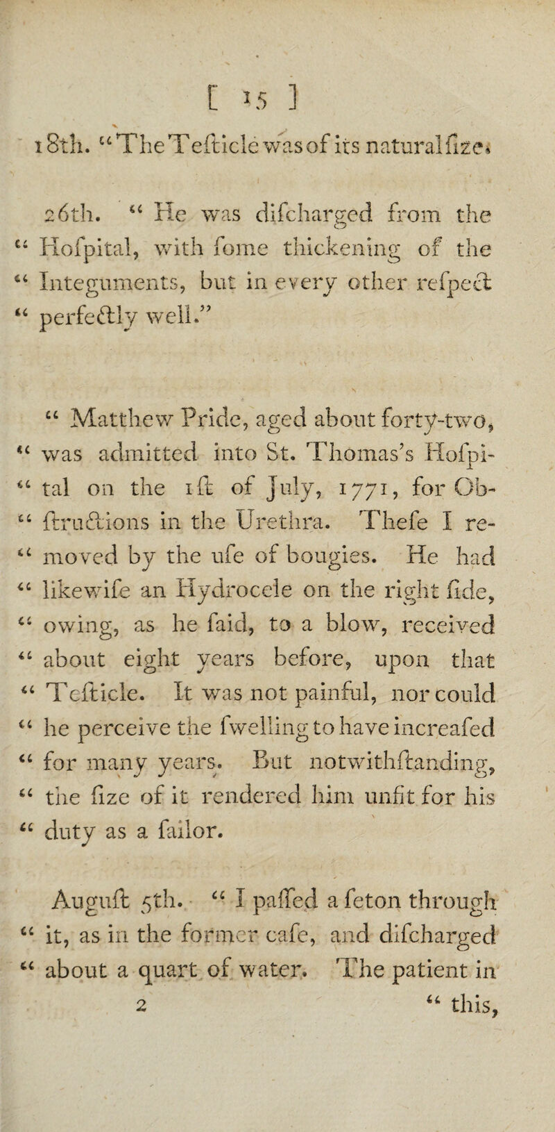 [ *5 1 18th. “TheTefticle was of its naturalise* 26th. 44 He was difcharged from the 46 Hofpital, with home thickening of the 64 Integuments, but in every other refpecl 44 perfectly well.” * ^ 41 > \ 44 Matthew Pride, aged about forty-two, “ was admitted into St. Thomas’s Hofpi- 44 tal on the ift of July, 1771, for Ob- 44 ftruftions in the Urethra. Thefe I re- 44 moved by the ufe of bougies. He had 44 likewife an Hydrocele on the right fide, 44 owing, as he faid, to a blow, received 44 about eight years before, upon that 44 Tefticle. It wras not painful, nor could 44 he perceive the fwelling to have increafed 44 for many years. But notwithftanding, 44 the fize of it rendered him unfit for his \ 44 duty as a failor. Auguft 5th. 44 I palled a feton through 44 it, as in the former cafe, and difcharged 44 about a quart of water. 'The patient in