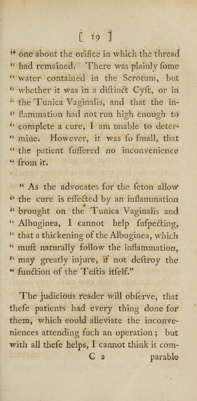  one about the orifice in which the thread “ had remained. There was plainly Tome <c water contained in the Scrotum, but u whether it was in a diftinft Cyft, or in iC the Tunica Vaginalis, and that the in- cc flammation had not run high enough to complete a cure, I am unable to cleter- tc mine. However, it was fo fmall, that “ the patient fuffered no inconvenience 46 from it. tc As the advocates for the feton allow the cure is effefted by an inflammation *c brought on the Tunica Vaginalis and “ Albuginea, I cannot help fufpefting, “ that a thickening of the Albuginea, which u muft naturally follow the inflammation, may greatly injure, if not deftroy the * funftion of the T eft is itfelfV The judicious reader will ohferve, that thefe patients had every thing done for them, which could alleviate the inconve¬ niences attending fuch an operation ; but with all thefe helps, I cannot think it com- G 2 parable