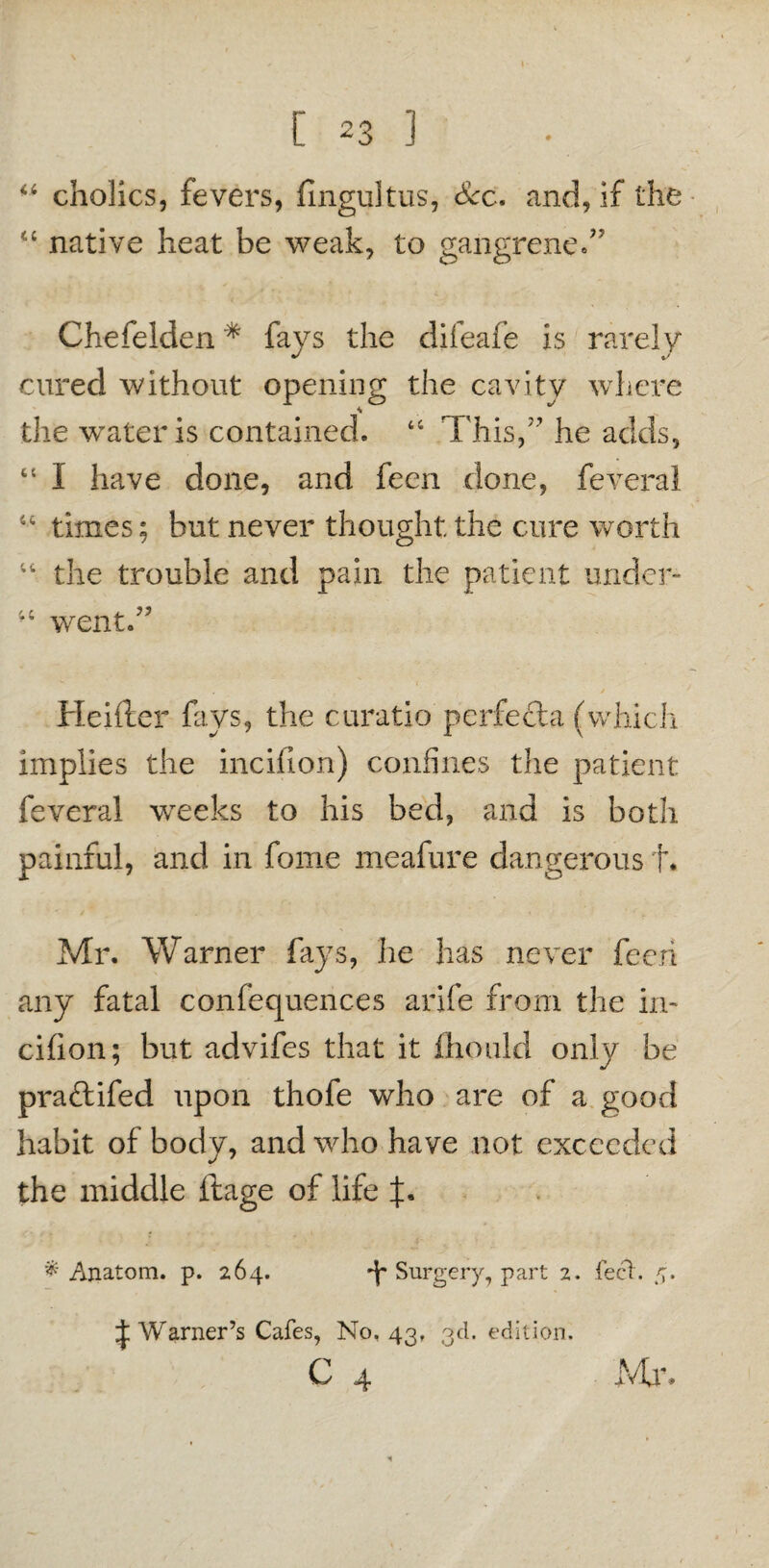 “ cholics, fevers, fingultus, Sec. and, if the “ native heat be weak, to gangrened7 Chefelden * fays the difeafe is rarely cured without opening the cavity where the water is contained. 44 This,77 he adds, “ I have done, and feen done, feverai 44 times; but never thought the cure worth 44 the trouble and pain the patient under- iC went. Heifter fays, the curatio perfecla (which implies the inciiton) confines the patient feverai weeks to his bed, and is both painful, and in fome meafure dangerous f. Mr. Warner fays, he has never feen any fatal confequences arife from the in- cifion; but advifes that it fhould only be praftifed upon thofe who are of a good habit of body, and who have not exceeded the middle ftage of life J. # Anatom, p. 264. Surgery, part 2. feet. 5. Warner’s Cafes, No. 43, 3d. edition. C 4 Mi*.