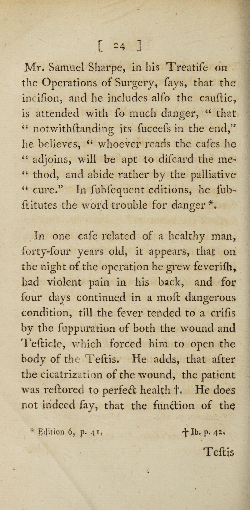Mr. Samuel Sharpe, in his Treatife on the Operations of Surgery, fays, that the incifion, and he includes alio the cauftic, is attended with fo much danger, “ that u notwithftanding its fuccefs in the end,” he believes, whoever reads the cafes he “ adjoins, will be apt to difcard the me- u thod, and abide rather by the palliative H cure.” In fubfequent editions, he fub- ffitutes the word trouble for danger** In one cafe related of a healthy man, forty-four years old, it appears, that on the night of the operation he grew feverifh, had violent pain in his back, and for four days continued in a moft dangerous condition, till the fever tended to a crifis by the fuppuration of both the wound and Tefticle, which forced him to open the body of the Teftis. He adds, that after the cicatrization of the wound, the patient was reftored to perfeft: health t« He does not indeed fay, that the function of the * Edition 6, p. 41, -f lb* p. 42, Teftis