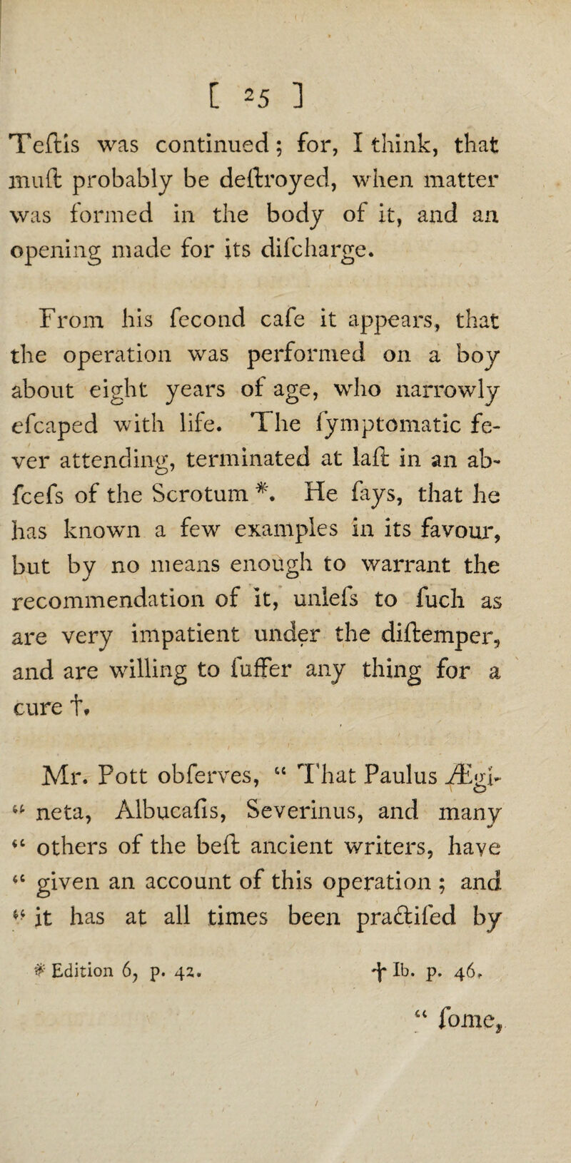 Teftis was continued; for, I think, that muft probably be deftroyed, when matter was formed in the body of it, and an opening made for its difcharge. From his fecond cafe it appears, that the operation was performed on a boy about eight years of age, who narrowly efcaped with life. The fymptomatic fe¬ ver attending, terminated at laft in an ab- fcefs of the Scrotum *• He fays, that he has knowm a few examples in its favour, but by no means enough to warrant the recommendation of it, unlefs to fuch as are very impatient under the diftemper, and are willing to fuffer any thing for a cure tt Mr. Pott obferves, u That Paulus High u neta, Albucafis, Severinus, and many *c others of the beffc ancient writers, have “ given an account of this operation ; and it has at all times been praHifed by $ Edition 6, p. 42. 'jr lb. p. 46. “ fome,