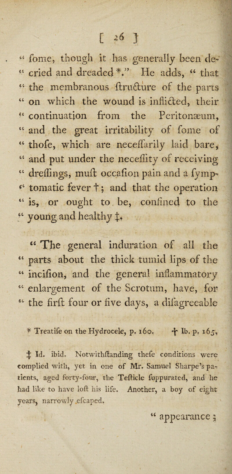 [ ] a feme5 though it has generally been cle~ 61 cried and dreaded He adds, “ that 44 the membranous ftrufture of the parts 44 on which the wound is inflicted, their *c continuation from the Peritonaeum, 44 and the great irritability of forne of 44 thofe, which are neceffarily laid bare, u and put under the neceffity of receiving 64 dreffings, muft occafion pain and a fvmp- *4 tomatic fever t; and that the operation 44 is, or ought to be, confined to the 64 young and healthy f. <c The general induration of all the 44 parts about the thick tumid lips of the 44 incifion, and the general inflammatory 44 enlargement of the Scrotum, have, for 44 the firil four or five days, a difagreeable 9 Treatife on the Hydrocele, p. 160. lb. p, 165, t U. ibid. Notwithftanding thefe conditions were complied with, yet in one of Mr. Samuel Sharpe’s pa¬ tients, aged forty-four, the Tefticle fuppurated, and he had like to have loft his life. Another, a boy of eight years, narrowly kefcap.ed. u appearance