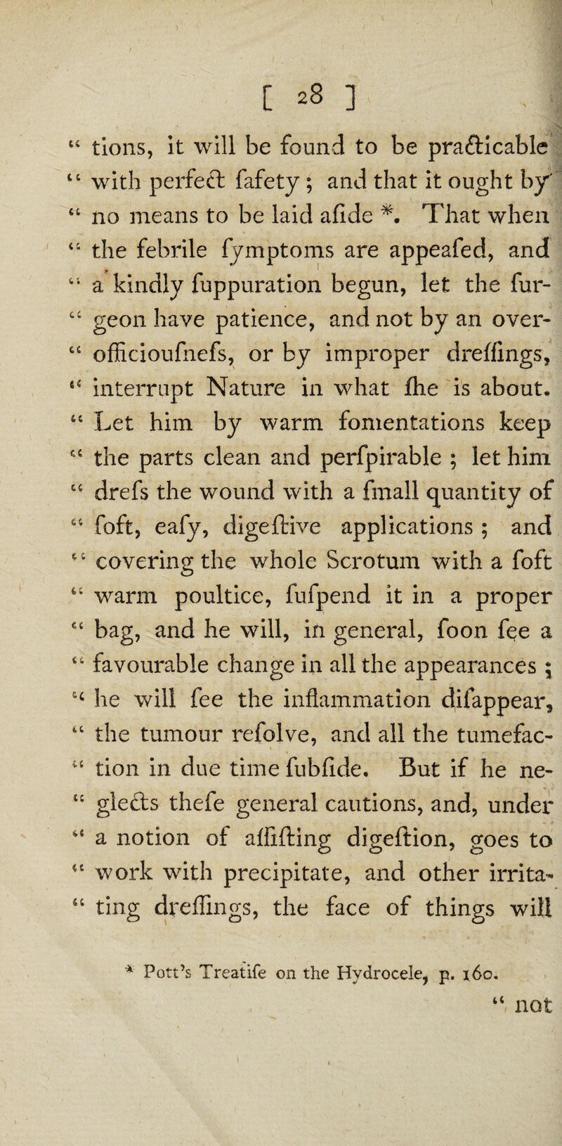 “ tions, it will be found to be prafticable 44 with perfect fafety; and that it ought by' * _ 46 no means to be laid afide That when 44 the febrile fymptoms are appeafed, and 44 a kindly fuppuration begun, let the fur- 44 geon have patience, and not by an over- 44 officioufnefs, or by improper dreffings, 64 interrupt Nature in what flhe is about, 44 Let him by warm fomentations keep 44 the parts clean and perfpirable ; let him 44 drefs the wound with a fmall quantity of 44 foft, eafy, digeftive applications ; and 64 covering the whole Scrotum with a foft 44 warm poultice, fufpend it in a proper 44 bag, and he will, in general, foon fee a 44 favourable change in all the appearances ; 14 he will fee the inflammation dilappear, 44 the tumour refolve, and all the tumefac- . iC tion in due time fubfide. But if he ne- “ glefts thefe general cautions, and, under 44 a notion of aflifting digeftion, goes to 44 work with precipitate, and other irrita- 44 ting dreffings, the face of things will * Pott’s Treatife on the Hydrocele, p. x6o. 44 not