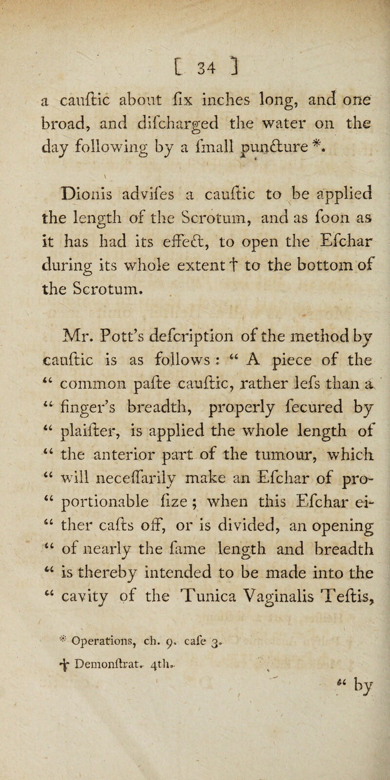 a cauftic about fix inches long, and one broad, and difcharged the water on the day following by a fmall pun&ure \ Dioiils advifes a cauftic to be applied the length of the Scrotum, and as foon as it has had its effeft, to open the Efchar during its whole extent t to the bottom of the Scrotum. ■ , i ■ .. * Mr. Pott’s defcription of the method by cauftic is as follows : “ A piece of the “ common pafte cauftic, rather lefs than a “ finger’s breadth, properly fecured by “ plaifter, is applied the whole length of “ the anterior part of the tumour, which “ will neceffarily make an Efchar of pro- “ portionable fize ; when this Efchar ei~ “ ther cafts off, or is divided, an opening u of nearly the fame length and breadth w is thereby intended to be made into the u cavity of the Tunica Vaginalis Teftis, * Operations, ch. 9, cafe 3* DemonftraU 4th.- u by