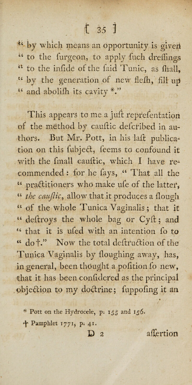 u by which means an opportunity is giveii “ to the furgeon, to apply fuch dreflings to the infide of the faid Tunic, as hi all, u by the generation of new flefh, fill up u and abolifh its cavity This appears to me a juft representation of the method by cauftic defcribed in au¬ thors. But Mr. Pott, in his laft publica¬ tion on this fubject, feems to confound it with the final! cauftic, which I have re¬ commended : for he fays, “ That all the u praftitioners who make ufe of the latter, u the cauftic, allow that it produces a (lough “ of the whole Tunica Vaginalis; that it u deftroys the whole bag or Cyft; and that it is ufed with an intention fo to a doff’ Now the total deftruftion of the Tunica Vaginalis by floughing away, has, in general, been thought a pofition fo new, that it has been conficlered as the principal objection to my doctrine; fuppofing it an * Pott on the Hydrocele, p* 155 and 156* Pamphlet T771, p; 41. D a aflertion