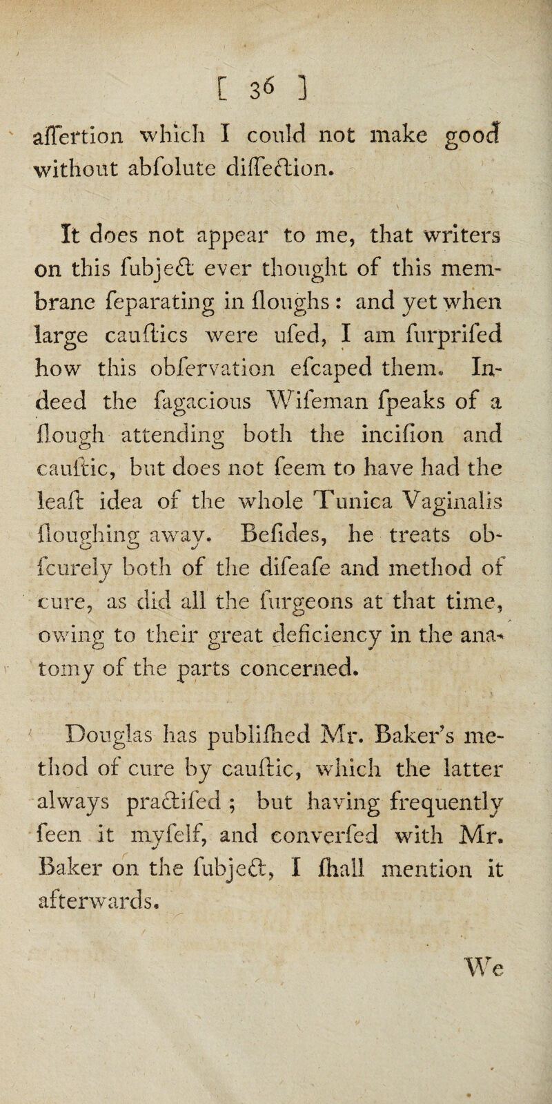 affertion which I could not make good without abfolute diffeftion. It does not appear to me, that writers on this fubjed; ever thought of this mem¬ brane feparating in (loughs : and yet when large candies were ufed, I am furprifed how this observation efcaped them. In¬ deed the fagacious Wifeman fpeaks of a (lough attending both the incifion and cauftic, but does not feem to have had the lead idea of the whole Tunica Vaginalis Houghing awav. Befides, he treats ob- feurely both of the difeafe and method of cure, as did all the furgeons at that time, owing to their great deficiency in the ana* tomy of the parts concerned. Douglas has publifhed Mr. Baker's me¬ thod of cure by cauftic, which the latter always pradifecl; but having frequently feen it mvfelf, and eonverfed with Mr. Baker on the iubjeft, I jthall mention it afterwards. We /