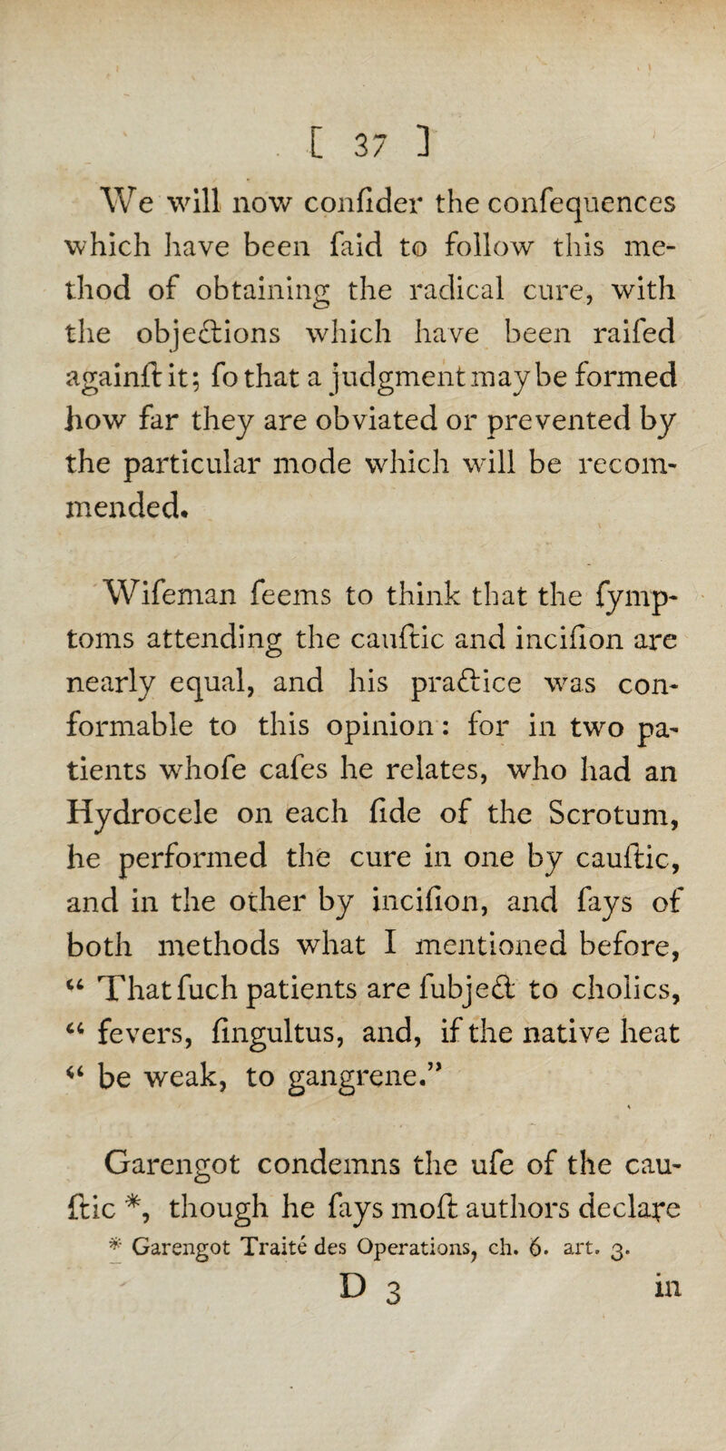 We will now confider the confequences which have been faid to follow this me¬ thod of obtaining the radical cure, with the objeftions which have been railed againftit; fothat a judgment maybe formed how far they are obviated or prevented by the particular mode which will be recom¬ mended. Wifeman feems to think that the fynip- toms attending the cauftic and incifion are nearly equal, and his praftice was con¬ formable to this opinion: for in two pa¬ tients wrhofe cafes he relates, who had an Hydrocele on each fide of the Scrotum, he performed the cure in one by cauftic, and in the other by incifion, and fays of both methods what I mentioned before, u Thatfuch patients are fubjeft to cholics, “ fevers, fingultus, and, if the native heat be weak, to gangrene.” K Garengot condemns the ufe of the cau¬ ftic *, though he fays moft authors declare * Garengot Traite des Operations, ch. 6. art. 3. D 3 in