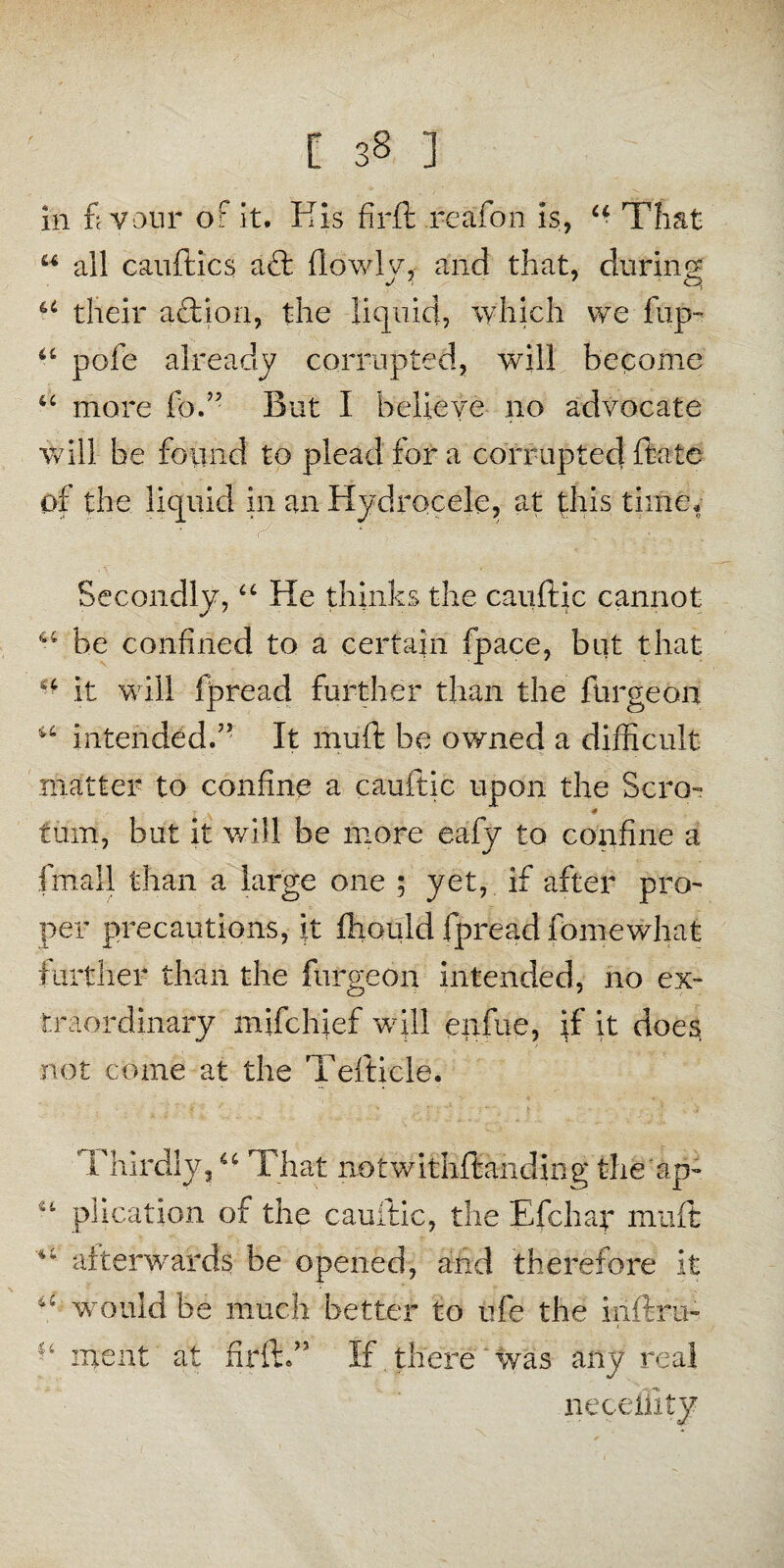 [ 3§ ] in fi your of it. His fir ft reafon is, 4■ That 44 all cauftics a£t (lowly, and that, during 44 their aftion, the liquid, which we flip- 44 pole already corrupted, will become 44 more foH But I believe no advocate will be found to plead for a corrupted ftate of the liquid in an Hydrocele, at this time. Secondly,44 He thinks the cauftic cannot 44 be confined to a certain fpace, but that 4 it will fpread further than the burgeon 44 intended.5' It muft be owned a difficult matter to confine a cauftic upon the Scro- * turn, but it will be more eafy to confine a fmall than a large one ; yet, if after pro- per precautions, it fhould fpread fomewhat further than the furgeon intended, no ex¬ traordinary mifchief will enfue, if it does, not come at the Tefticle. Thirdly,44 That notwithftanding the'ip- plication of the cauftic, the Efchap muft *4 afterwards be opened, and therefore it 44 would be much better to ufe the inftru- inent at firft.” If .there was any real neceillty