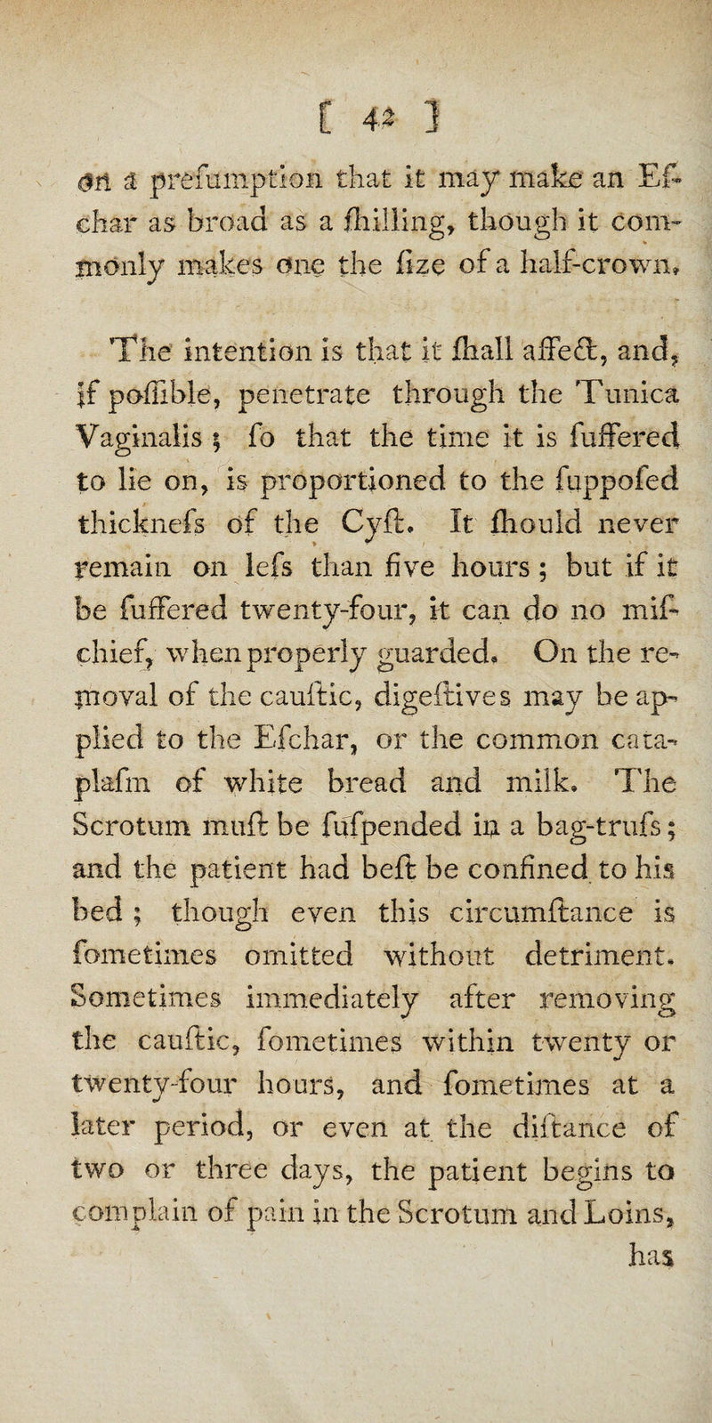 $ri a prefumption that it may make an Es¬ char as broad as a /hilling, though it com- monly makes one the fize of a half-crown. The intention is that it fin all affeft, and, if poffible, penetrate through the Tunica Vaginalis ; fo that the time it is buffered to lie on, is proportioned to the fuppofed thicknefs of the Cyft, It fhould never remain on lefs than five hours; but if it be fuffered twenty-four, it can do no mif- chief? when properly guarded. On the re¬ in oval of the cauftic, digeftives may be ap¬ plied to the Efchar, or the common cata¬ plasm of white bread and milk. The Scrotum muft be fufpended in a bag-trufs; and the patient had belt be confined to his bed ; though even this circumftance is fometimes omitted without detriment. Sometimes immediately after removing the cauftic, fometimes within twenty or twenty-four hours, and fometimes at a later period, or even at the diitance of two or three days, the patient begins to complain of pain in the Scrotum and Loins, has