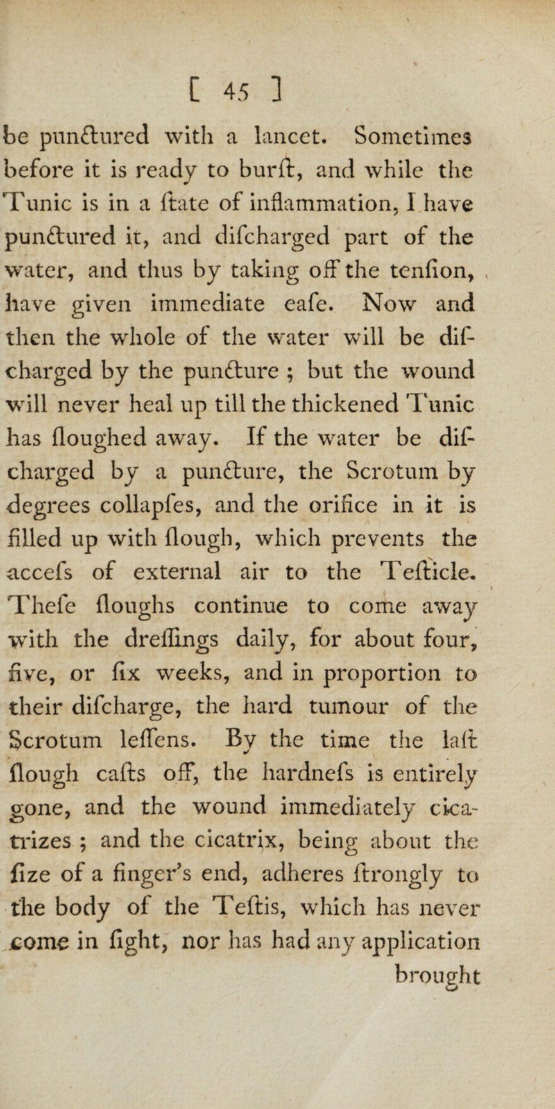 be punftured with a lancet. Sometimes before it is ready to burft, and while the Tunic is in a ftate of inflammation, I have punftured it, and difcharged part of the water, and thus by taking off the tenfion, < have given immediate eafe. Now and then the whole of the water will be difi- charged by the pun&ure ; but the wound will never heal up till the thickened Tunic has floughed away. If the water be dif¬ charged by a pun&ure, the Scrotum by degrees collapfes, and the orifice in it is filled up with flough, which prevents the accefs of external air to the Tefticle, Thefe (loughs continue to come away with the dreflings daily, for about four, five, or fix weeks, and in proportion to their difcharge, the hard tumour of the Scrotum leffens. By the time the lait flough cafts off, the hardnefs is entirely gone, and the wound immediately cica¬ trizes ; and the cicatrix, being about the fize of a finger’s end, adheres ftrongly to the body of the Teftis, which has never come in fight, nor has had any application brought