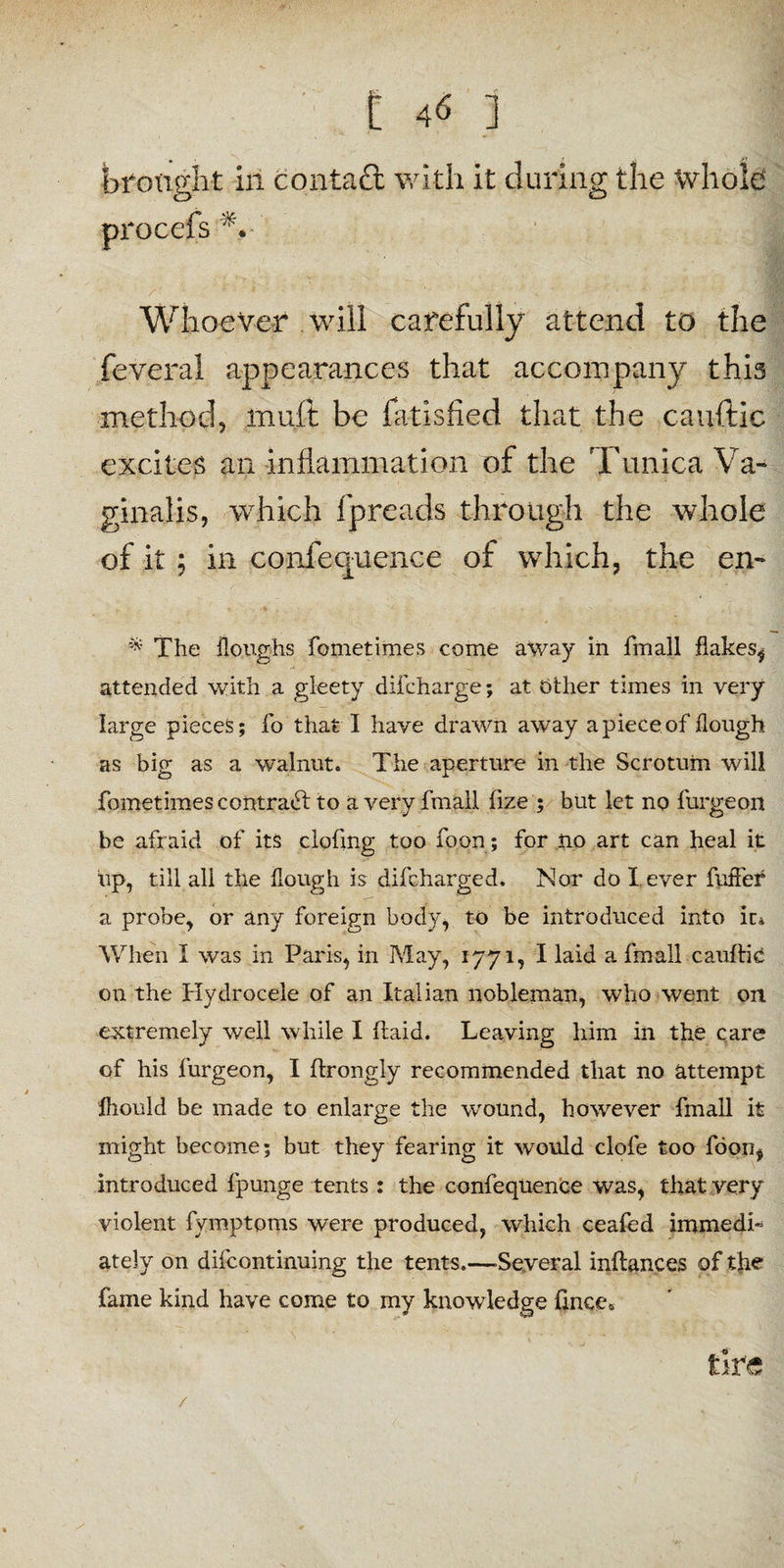 brought in contatt with it during the whole • ' Whoever will carefully attend to the feveral appearances that accompany this method, muft be latisfied that the cauftic excites an inflammation of the Tunica Va¬ ginalis, which fpreads through the whole of it ; in conference of which, the en- * The Houghs fometimes come away in fmall flakes, attended with a gleety difcharge; at Other times in very large pieces; fo that I have drawn away apiece of hough as big as a walnut. The aperture in the Scrotum will fometimes contract to a very fmall fize ; but let no furgeon be afraid of its clofmg too foon; for no art can heal it up, till all the hough is difcharged. Nor do l ever fufier a probe, or any foreign body, to be introduced into ir* When I was in Paris, in May, 1771, I laid a fmall cauftic on the Hydrocele of an Italian nobleman, who went on extremely well while I ftaid. Leaving him in the care of his furgeon, I ftrongly recommended that no attempt fhould be made to enlarge the wound, however fmall it might become; but they fearing it would clofe too foon, introduced fpunge tents : the confequence was, that very violent fymptoms were produced, which ceafed immedi¬ ately on difcontinuing the tents.—.Several inflances of the fame kind have come to my knowledge hnce* tire /