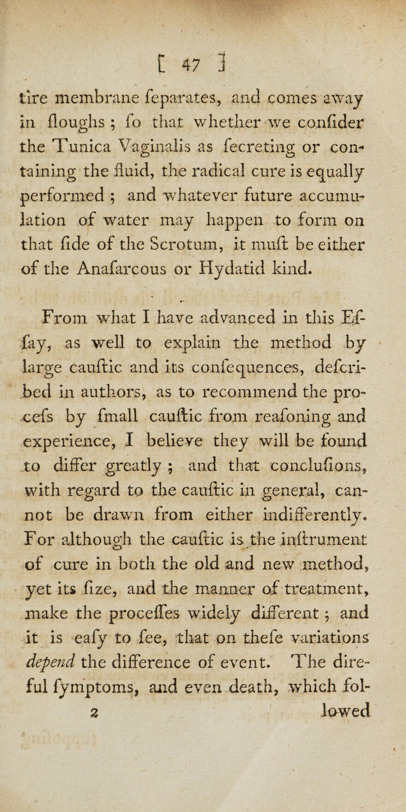 tire membrane feparates, and comes away in floughs ; fo that whether we conflder the Tunica Vaginalis as fecreting or con¬ taining the fluid, the radical cure is equally performed ; and whatever future accumu¬ lation of water may happen to form on that fide of the Scrotum, it rnuft be either of the Anafarcous or Hydatid kind. From what I have advanced in this Ef- fay, as well to explain the method by large cauftic and its confequeuees, defcri- bed in authors, as to recommend the pro- cefs by fmall cauftic from reafoning and experience, I believe they will be found to differ greatly ; and that conclufions, with regard to the cauftic in general, can¬ not be drawn from either indifferently. For although the cauftic is the inftrument of cure in both the old and new method, yet its fize, and the manner of treatment, make the proceffes widely different; and it is eafy to fee, that on thefe variations depend the difference of event. The dire¬ ful fymptoms, and even death, which fob 2 lowed
