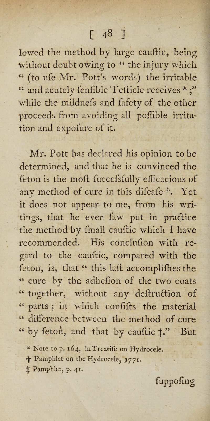 [48] lowed the method by large cauftic, being Without doubt owing to 44 the injury which 64 (to ufe Mr. Pott's words) the irritable 44 and acutely fenfible Tefticle receives * while the mildnefs and fafetv of the other proceeds from avoiding all poffible irrita¬ tion and expofure of it. Mr. Pott has declared his opinion to be determined, and that he is convinced the feton is the moft fuccefsfully efficacious of anv method of cure in this difeafe f. Yet it does not appear to me, from his wri¬ tings, that he ever law put in practice the method by fmall cauftic which I have recommended. His conclulion with re¬ gard to the cauftic, compared with the feton, is, that 44 this la ft accomplifhes the 44 cure by the adhefion of the two coats 44 together, without any deftruftion of 44 parts ; in which confifts the material ca difference between the method of cure 44 by fetoA, and that by cauftic X” But * Note to p. 164, inTreatife on Hydrocele. ^ Pamphlet on the Hydrocele, >771. J Pamphlet, p. 41. < fuppofing