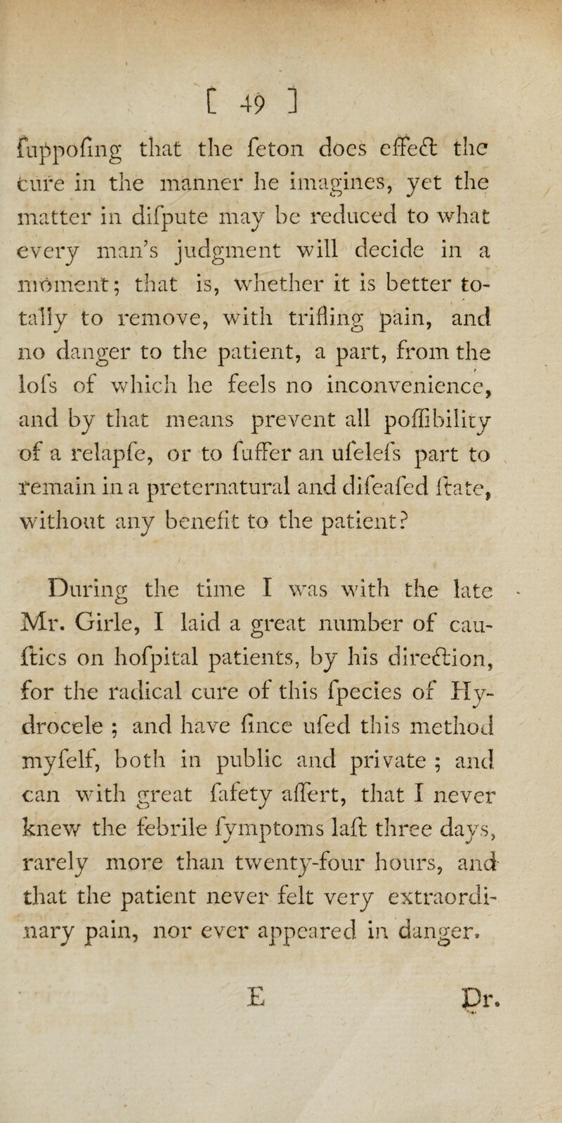 fuppofing that the feton does effeft the cure in the manner he imagines, yet the matter in difpute may be reduced to what every man’s judgment will decide in a moment; that is, whether it is better to¬ tally to remove, with trifling pain, and no danger to the patient, a part, from the lofs of which he feels no inconvenience, and by that means prevent all poffibility of a relapfe, or to fuffer an ufelefs part to remain in a preternatural and difeafed ftate, without any benefit to the patient? During the time I was with the late Mr. Girle, I laid a great number of cau- ftics on hofpital patients, by his direction, for the radical cure of this fpecies of Hy¬ drocele ; and have fince ufed this method myfelf, both in public and private ; and can with great fafety affert, that I never knew the febrile fymptoms laft three days, rarely more than twenty-four hours, and that the patient never felt very extraordi¬ nary pain, nor ever appeared in danger. E Dr.