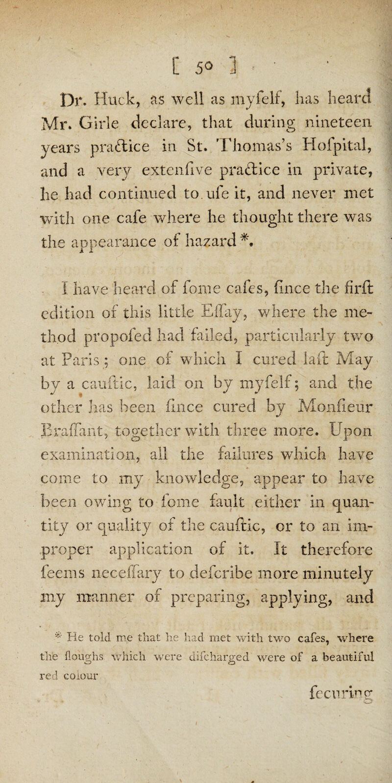 Dr. Huck, as well as myfelf, has heard Mr. Girle declare, that during nineteen years practice in St. Thomas’s Hofpital, and a very extenfive pradice in private, lie had continued to.ufe it, and never met with one cafe where he thought there was the aopearance of hazard I have heard of foine cafes, (nice the firit edition of this little Effay, where the me- th.od propofed had failed, particularly two at Paris; one of which I cured laid May by a eauftic, laid on by myfelf; and the other lias been fince cured by Monfieur Braffant, together with three more. Upon examination, all the failures wdiich have come to my knowledge, appear to have been Giving to home fault either in quan¬ tity or quality of the cauftic, or to an im¬ proper application of it. It therefore feerns neceffary to defcribe more minutely my manner of preparing, applying, and * He told me that he had met with two cafes, where the doughs which were difcharged were of a beautiful red colour fecuring