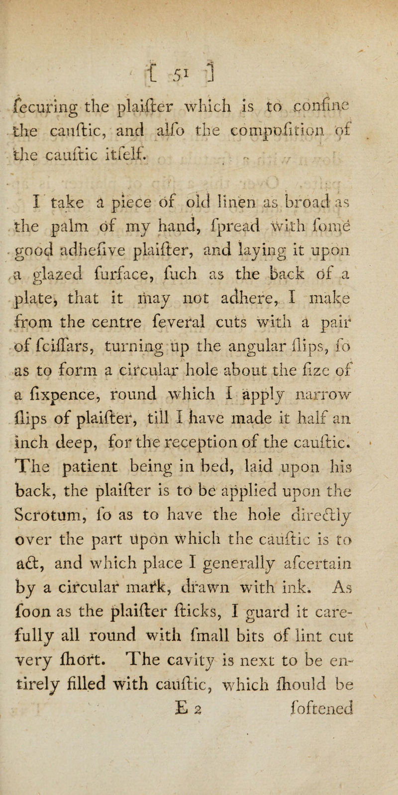 * i r X fecuring the plaifter which is to confine the cauftic, and alfo the compofition of the cauftic itfelf. . ~ I take a piece of old linen as broad as the palm of my hand, fpread with force good adhefive plaifter, and laying it upon a glazed furface, fuch as the back of a plate, that it may not adhere, I make from the centre feveral cuts with a pair of fciffars, turning Up the angular flips, fo as to form a circular hole about the fizc of a fixpence, round which I apply narrow flips of plaifter, till I have made it half an inch deep, for the reception of the cauftic. The patient being in bed, laid upon his back, the plaifter is to be applied upon the Scrotum, io as to have the hole direflly over the part Upon which the cauftic is to aft, and which place I generally afcertain by a circular mark, drawn with ink. As foon as the plaifter fticks, I guard it care¬ fully all round with fmall bits of lint cut very fhort. The cavity is next to be en¬ tirely filled with cauftic, which ihould be E 2 foftened