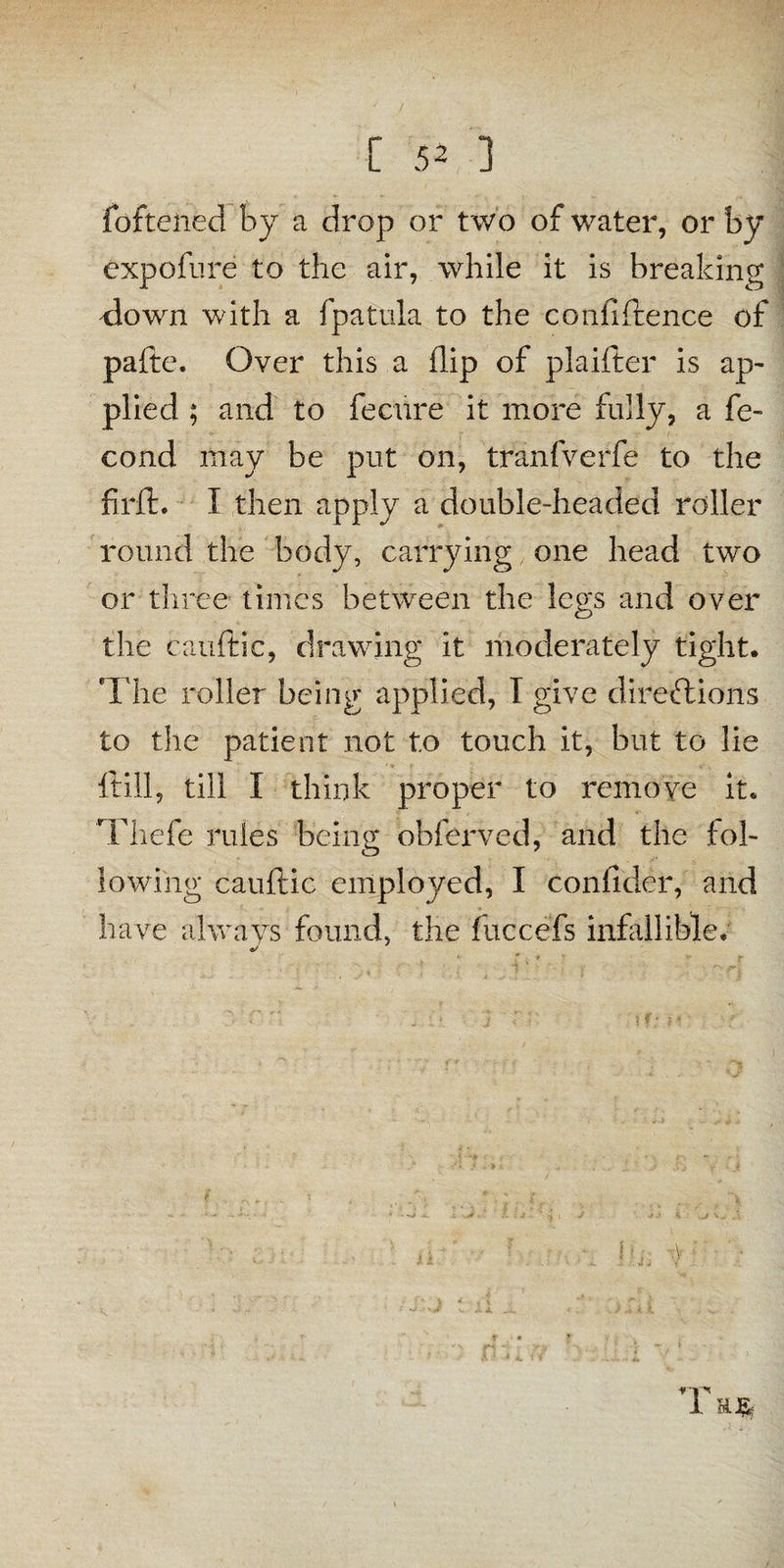 fofteiied by a drop or two of water, or by expofure to the air, while it is breaking down with a fpatula to the confidence of pafte. Over this a flip of plaifter is ap- plied ; and to feciire it more fully, a fe- cond may be put on, tranfverfe to the fir it. I then apply a double-headed roller round the body, carrying one head two or three limes between the legs and over the cauftic, drawing it moderately tight. The roller being applied, T give directions to the patient not to touch it, but to lie ftill, till I think proper to remove it. Thefe rules being obferved, and the fol¬ lowing cauftic employed, I Confider, and have always found, the fuccefs infallible. */