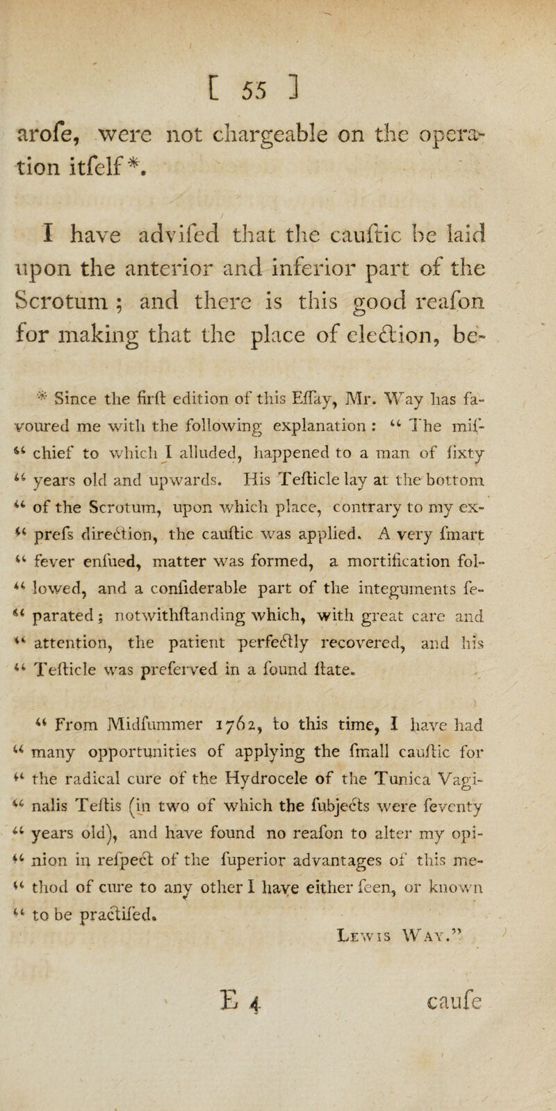 arofe, were not chargeable on the opera¬ tion itfelf*. I have advifed that the cauftic he laid upon the anterior and inferior part of the Scrotum ; and there is this good reafon for making that the place of election, be- * Since the firft edition of this Effay, Mr. Way has fa¬ voured me with the following explanation : u The mif- 44 chief to which I alluded, happened to a man of fixty 44 years old and upwards. His Tefticlelav at the bottom 44 of the Scrotum, upon which place, contrary to my ex- *4 prefs direction, the cauftic was applied. A very fmart 44 fever enfued, matter was formed, a mortification fol- 44 lowed, and a confiderable part of the integuments fe~ 44 parated; notwithftanding which, with great care and 44 attention, the patient perfectly recovered, and his 44 Tefticle was preferred in a found ftate. 44 From Midfummer 1762, to this time, I have had 44 many opportunities of applying the fmall cauftic for 44 the radical cure of the Hydrocele of the Tunica Vagi- 44 nalis Teftis (in two of which the fubjects were feventy 44 years old), and have found no reafon to alter my opi- 44 nion in refpect of the fuperior advantages of this me- 44 thod of cure to any other I have either feen, or known 44 to be practifed. Lewis Way.”