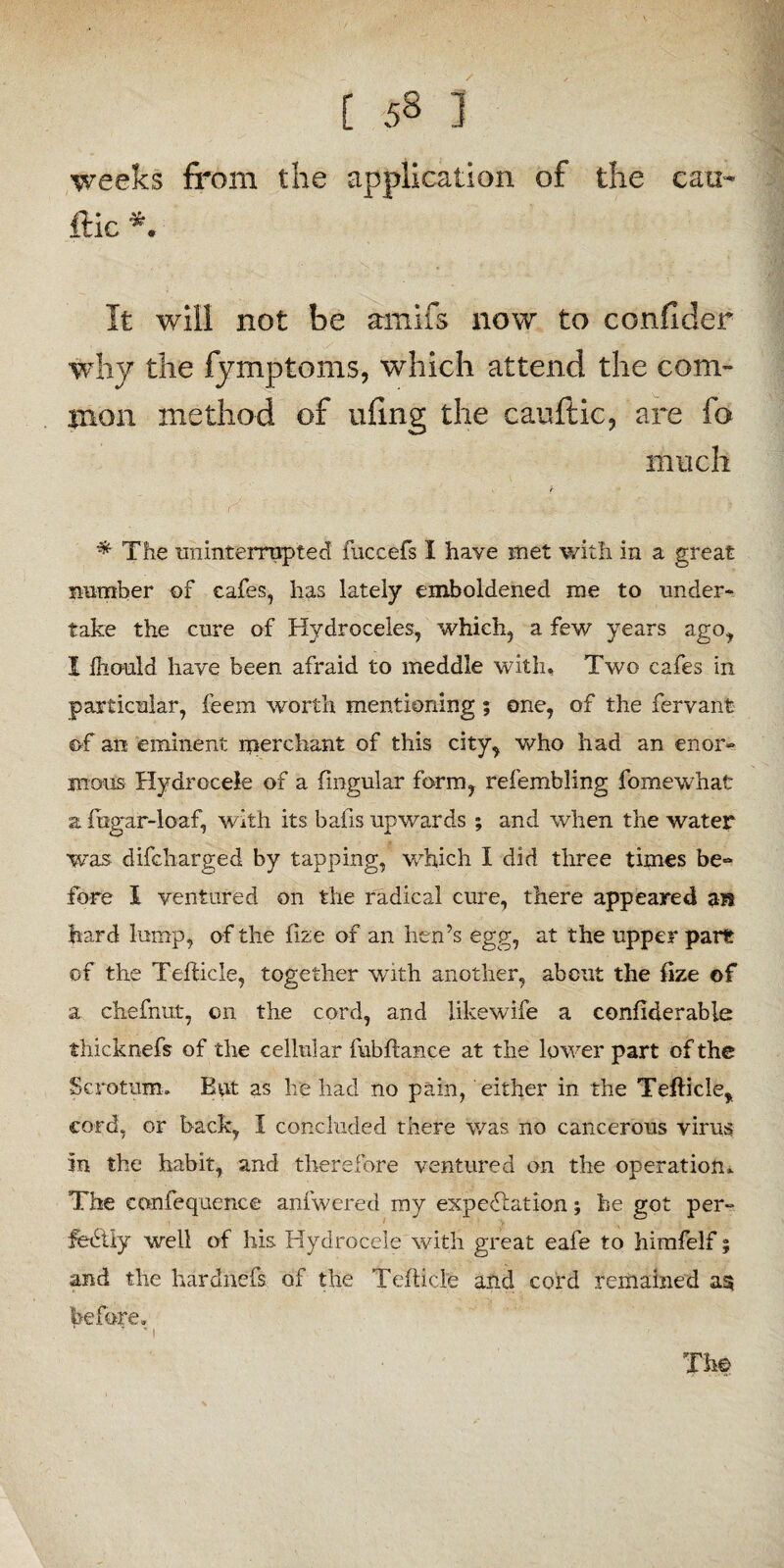 weeks from the application of the can- ftic *. It will not be amifs now to confider why the fymptoms, which attend the com¬ mon method of ufing the cauftic, are fo much * The uninterrupted fuccefs I have met with in a great number of cafes, has lately emboldened me to under¬ take the cure of Hydroceles, which, a few years ago, I Ihould have been afraid to meddle with. Two cafes in particular, feern worth mentioning; one, of the fervant of an eminent merchant of this city, who had an enor¬ mous Hydrocele of a fmgular form, refembling fomewhat a fhgar-loaf, with its bafis upwards ; and when the water was difcharged by tapping, which I did three times be- fore I ventured on the radical cure, there appeared an hard lump, of the fize of an hen’s egg, at the upper part of the Tefticle, together with another, about the fize of a chefnut, on the cord, and likewife a confiderable thicknefs of the cellular fubflance at the lower part of the Scrotum. But as he had no pain, either in the Tefticle, cord, or back, I concluded there was no cancerous virus in the habit, and therefore ventured on the operation. The confequence anfwered my expectation; he got per¬ fectly well of his Hydrocele with great eafe to himfelf; and the har chiefs of the Tefticle and cord remained a§ before, ’i