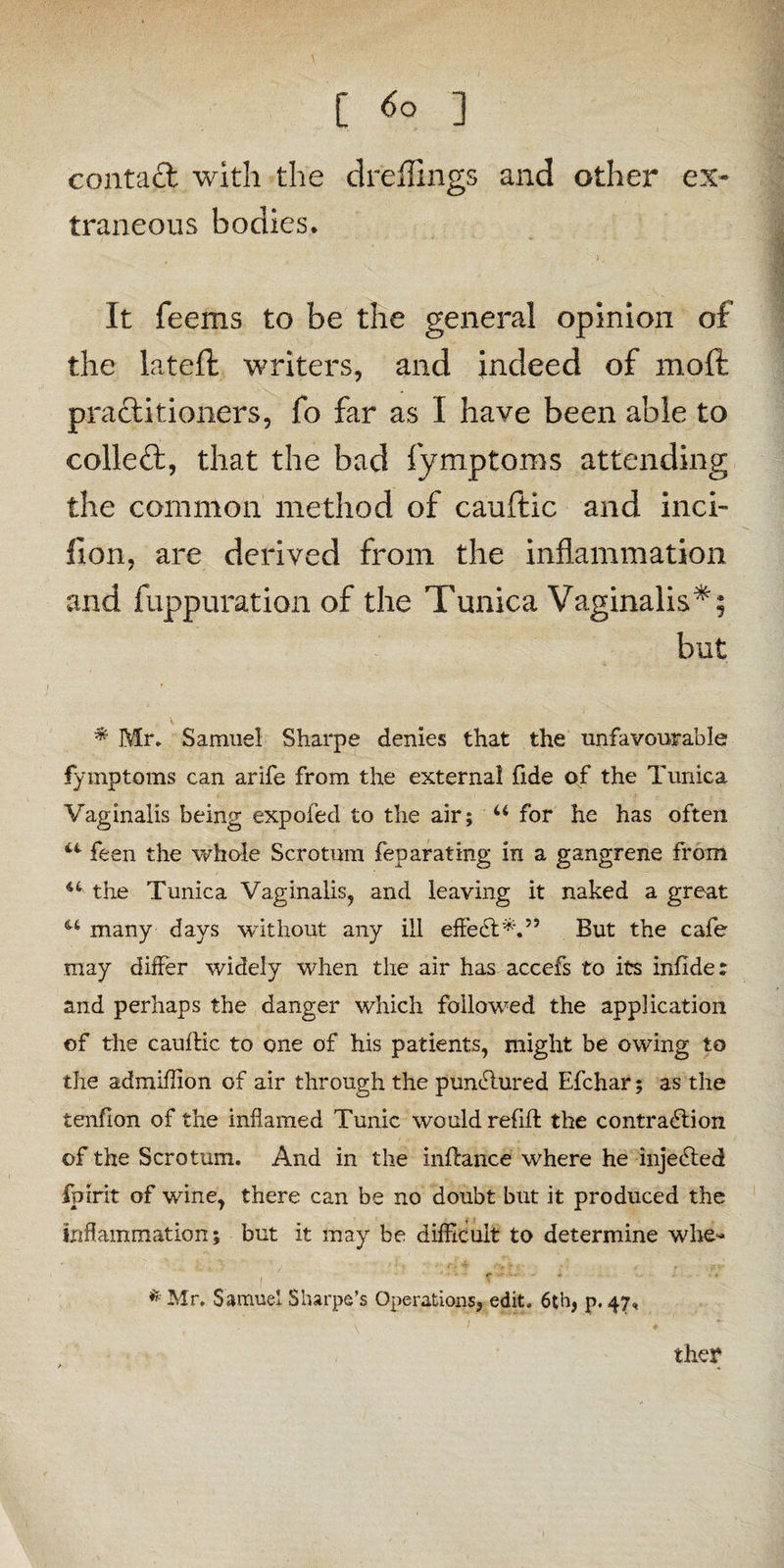 [ ] contact with the dreffings and other ex¬ traneous bodies, >. It feems to be the general opinion of the lateft writers, and indeed of moft practitioners, fo far as I have been able to coiled:, that the bad fymptoms attending the common method of cauftic and inci- fion, are derived from the inflammation and fuppuration of the Tunica Vaginalis*; but * Mr. Samuel Sharpe denies that the unfavourable fymptoms can arife from the external fide of the Tunica Vaginalis being expofed to the air; u for he has often u• feen the whole Scrotum feparating in a gangrene from the Tunica Vaginalis, and leaving it naked a great u many days without any ill effedt*.” But the cafe may differ widely when the air has accefs to its infide: and perhaps the danger which followed the application of the cauftic to one of his patients, might be owing to the admiflion of air through the pundlured Efchar; as the tenfion of the inflamed Tunic would refill: the contradtion of the Scrotum. And in the inftance where he injedted fpirit of wine, there can be no doubt but it produced the inflammation; but it may be difficult to determine whe- <■ '*•• # . •« * Mr. Samuel Sharpe’s Operations, edit, 6th, p. 47, \ ' ♦ they